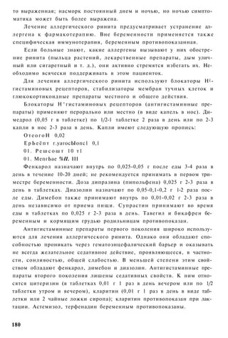 то выраженная; насморк постоянный днем и ночью, но ночью симпто­
матика может быть более выражена.
    Лечение аллергического ринита предусматривает устранение ал­
лергена к фармакотерапию. Вне беременности применяется также
специфическая иммунотерапия, беременным противопоказанная.
    Если больные знают, какие аллергены вызывают у них обостре­
ние ринита (пыльца растений, лекарственные препараты, дым улич­
ный или сигаретный и т. д.), они активно стремятся избегать их. Не­
обходимо всячески поддерживать в этом пациенток.
    Для лечения аллергического ринита используют блокаторы Н ( -
гистаминовых рецепторов, стабилизаторы мембран тучных клеток и
глюкокортикоидные препараты местного и общего действия.
    Блокаторы Н^гистаминовых рецепторов (антигистаминные пре­
параты) применяют перорально или местно (в виде капель в нос). Ди­
медрол (0,05 г в таблетке) по 1/2-1 таблетке 2 раза в день или по 2-3
капли в нос 2-3 раза в день. Капли имеют следующую пропись:
      О т е о г о Н 0,02
      Е р Ь е ё п т г.уагосЫопс1 0,1
      01. Р е ш с о ш т 10 т1
    0 1 . МепгЬае %П. III
    Фенкарол назначают внутрь по 0,025-0,05 г после еды 3-4 раза в
день в течение 10-20 дней; не рекомендуется принимать в первом три­
местре беременности. Доза дипразина (пипольфена) 0,025 г 2-3 раза в
день в таблетках. Диазолин назначают по 0,05-0,1-0,2 г 1-2 раза пос­
ле еды. Димебон также принимают внутрь по 0,01-0,02 г 2-3 раза в
день независимо от приема пищи. Супрастин принимают во время
еды в таблетках по 0,025 г 2-3 раза в день. Тавегил и бикафрен бе­
ременным и кормящим грудью родильницам противопоказан.
    Антигистаминные препараты первого поколения широко использу­
ются для лечения аллергического ринита. Однако они обладают спо­
собностью проникать через гематоэнцефалический барьер и оказывать
не всегда желательное седативное действие, проявляющееся, в частно­
сти, сонливостью, общей слабостью. В меньшей степени этим свой­
ством обладают фенкарол, димебон и диазолин. Антигистаминные пре­
параты второго поколения лишены седативных свойств. К ним отно­
сятся цитеризин (в таблетках 0,01 г 1 раз в день вечером или по 1/2
таблетки утром и вечером), кларитин (0,01 г 1 раз в день в виде таб­
летки или 2 чайные ложки сиропа); кларитин противопоказан при лак­
тации. Астемизол, терфенадин беременным противопоказаны.


180
 