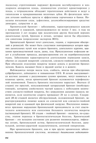 поскольку стрептомицин нарушает функцию вестибулярного и кох-
леарного аппаратов плода, левомицетин угнетает кроветворение у
плода, а тетрациклины обладают тератогенным действием и ведут к
гипоплазии и прокрашиванию молочных зубов. Из физических мето­
дов лечения наиболее просты и эффективны горчичники и банки. По­
казаны ингаляции соды, эуфиллина, десенсибилизирующие средства:
димедрол, супрастин и др.
    Хронический бронхит - заболевание, характеризующееся кашлем
с мокротой и одышкой, продолжающееся не менее 3 мес. в году на
протяжении 2 лет подряд при исключении других болезней верхних
дыхательных путей, бронхов и легких, которые могли бы обусловить
эти симптомы (определение экспертов ВОЗ).
    Хронический бронхит течет длительно, годами, с периодами обостре­
ний и ремиссий. Он может быть следствием повторяющихся катаров верх­
них дыхательных путей или острого бронхита, длительного курения, вды­
хания производственной пыли, дыма, газа. Присоединение инфекции ве­
дет к углублению процесса, распространению его на перибронхиальную
ткань. Заболевание характеризуется длительными периодами кашля,
обычно со скудной мокротой: слизистой, слизисто-гнойной или гнойной.
При обильном отделении мокроты можно думать о развитии бронхо-
эктазов. Кашель вызывает боли в грудной клетке и в животе.
    Наблюдаются потеря массы тела, слабость, иногда при обострениях
субфебрилитет, лейкоцитоз и повышенная СОЭ. В легких выслушивает­
ся жесткое дыхание с рассеянными сухими хрипами, могут появиться и
влажные хрипы, когда хронический бронхит осложняется перифокаль-
ной пневмонией. Тяжесть бронхита постепенно нарастает. Вначале (I
стадия) это простой, неосложненный катаральный бронхит (необструк-
тивный), которому свойственен частый кашель с небольшим количе­
ством слизисто-гнойной мокроты, без затруднения дыхания (кашель по­
является, если количество секрета превышает 20 мл в сутки). Следую­
щей (И-й) стадией является обструктивный, осложненный бронхит, ха­
рактеризующийся помимо кашля со слизистой или слизисто-гнойной
мокротой еще и одышкой при физической нагрузке. Постепенно появля­
ются признаки нарушения бронхиальной проходимости за счет спасти­
ческого компонента или скопления большого количества мокроты
(астмоидный бронхит). III стадия - гнойный бронхит - является, по-суще-
ству, этапом перехода в бронхоэктатическую болезнь. Хронический
бронхит - это исходное состояние для развития пневмосклероза, эмфизе­
мы легких, бронхиальной астмы, бронхоэктатической болезни, дыха­
тельной, легочно-сердечной недостаточности, легочной гипертензии.
   При хроническом бронхите, как и при других хронических заболе­
ваниях бронхолегочной системы, возникает дыхательная недостаточ­

ны
 
