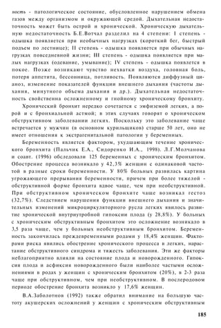 ность - патологическое состояние, обусловленное нарушением обмена
газов между организмом и окружающей средой. Дыхательная недоста­
точность может быть острой и хронической. Хроническую дыхатель­
ную недостаточность Б.Е.Вотчал разделил на 4 степени: I степень -
одышка появляется при необычных нагрузках (короткий бег, быстрый
подъем по лестнице); II степень - одышка появляется при обычных на­
грузках повседневной жизни; III степень - одышка появляется при ма­
лых нагрузках (одевание, умывание); IV степень - одышка появлется в
покое. Позже возникают чувство нехватки воздуха, головная боль,
потеря аппетита, бессонница, потливость. Появляются диффузный ци­
аноз, изменение показателей функции внешнего дыхания (частоты ды­
хания, минутного объема дыхания и др.). Дыхательная недостаточ­
ность свойственна осложненному и гнойному хроническому бронхиту.
    Хронический бронхит нередко сочетается с эмфиземой легких, а по­
рой и с бронхиальной астмой; в этих случаях говорят о хроническом
обструктивном заболевании легких. Поскольку это заболевание чаще
встречается у мужчин (в основном курильщиков) старше 50 лет, оно не
имеет отношения к экстрагенитальной патологии у беременных.
    Беременность является фактором, ухудшающим течение хроничес­
кого бронхита (Пальчик Е.А., Сидоренко И.А., 1998). Л.Г.Молчанова
и соавт. (1996) обследовали 125 беременных с хроническим бронхитом.
Обострение процесса возникало у 42,3% женщин с одинаковой часто­
той в разные сроки беременности. У 80% больных развилась картина
угрожающего прерывания беременности, причем при более тяжелой -
обструктивной форме бронхита вдвое чаще, чем при необструктивной.
При обструктивном хроническом б р о н х и т е чаще возникал гестоз
(32,7%). Следствием нарушения функции внешнего дыхания и значи­
тельных изменений микроциркуляторного русла легких явилось разви­
тие хронической внутриутробной гипоксии плода (у 28,8%). У больных
с хроническим обструктивным бронхитом это осложнение возникало в
3,5 раза чаще, чем у больных необструктивным бронхитом. Беремен­
ность закончилась преждевременными родами у 18,4% женщин. Факто­
рами риска явились обострение хронического процесса в легких, нарас­
тание обструктивного синдрома и тяжесть заболевания. Эти же факторы
неблагоприятно влияли на состояние плода и новорожденного. Гипок­
сия плода и асфиксия новорожденного были наиболее частыми ослож­
нениями в родах у женщин с хроническим бронхитом (20%), в 2-3 раза
чаще при обструктивном, чем при необструктивном. В послеродовом
периоде обострение бронхита возникло у 17,6% женщин.
    В.А.Заболотнов (1992) также обратил внимание на большую час­
тоту акушерских осложнений у женщин с хроническим обструктивным

                                                                 185
 