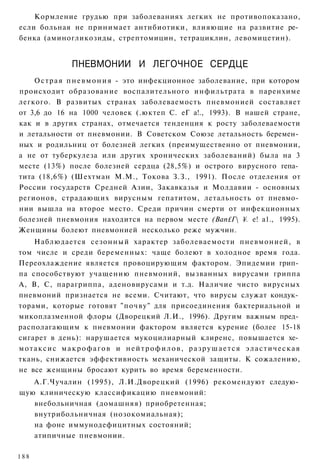 Кормление грудью при заболеваниях легких не противопоказано,
если больная не принимает антибиотики, влияющие на развитие ре­
бенка (аминогликозиды, стрептомицин, тетрациклин, левомицетин).


              ПНЕВМОНИИ И ЛЕГОЧНОЕ СЕРДЦЕ
    О с т р а я п н е в м о н и я - это инфекционное заболевание, при котором
происходит образование воспалительного инфильтрата в паренхиме
легкого. В развитых странах заболеваемость пневмонией составляет
от 3,6 до 16 на 1000 человек (.юктеп С. еГ а!., 1993). В нашей стране,
как и в других странах, отмечается тенденция к росту заболеваемости
и летальности от пневмонии. В Советском Союзе летальность беремен­
ных и родильниц от болезней легких (преимущественно от пневмонии,
а не от туберкулеза или других хронических заболеваний) была на 3
месте (13%) после болезней сердца (28,5%) и острого вирусного гепа­
тита (18,6%) (Шехтман М.М., Токова З.З., 1991). После отделения от
России государств Средней Азии, Закавказья и Молдавии - основных
регионов, страдающих вирусным гепатитом, летальность от пневмо­
нии вышла на второе место. Среди причин смерти от инфекционных
болезней пневмония находится на первом месте (Вап£Г ¥. е! а1., 1995).
Женщины болеют пневмонией несколько реже мужчин.
    Наблюдается сезонный характер заболеваемости пневмонией, в
том числе и среди беременных: чаще болеют в холодное время года.
Переохлаждение является провоцирующим фактором. Эпидемии грип­
па способствуют учащению пневмоний, вызванных вирусами гриппа
А, В, С, парагриппа, аденовирусами и т.д. Наличие чисто вирусных
пневмоний признается не всеми. Считают, что вирусы служат кондук­
торами, которые готовят "почву" для присоединения бактериальной и
микоплазменной флоры (Дворецкий Л.И., 1996). Другим важным пред­
располагающим к пневмонии фактором является курение (более 15-18
сигарет в день): нарушается мукоцилиарный клиренс, повышается хе­
мотаксис макрофагов и нейтрофилов, разрушается эластическая
ткань, снижается эффективность механической защиты. К сожалению,
не все женщины бросают курить во время беременности.
   А.Г.Чучалин (1995), Л.И.Дворецкий (1996) рекомендуют следую­
щую клиническую классификацию пневмоний:
      внебольничная (домашняя) приобретенная;
      внутрибольничная (нозокомиальная);
      на фоне иммунодефицитных состояний;
      атипичные пневмонии.

188
 