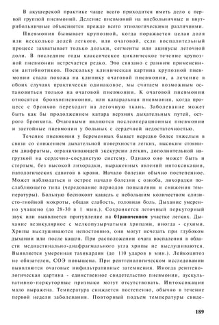 В акушерской практике чаще всего приходится иметь дело с пер­
вой группой пневмоний. Деление пневмоний на внебольничные и внут-
рибольничные объясняется прежде всего этиологическими различиями.
    Пневмония бывывает крупозной, когда поражается целая доля
или несколько долей легкого, или очаговой, если воспалительный
процесс захватывает только дольки, сегменты или ацинусы легочной
доли. В последние годы классическое циклическое течение крупоз­
ной пневмонии встречается редко. Это связано с ранним применени­
ем антибиотиков. Поскольку клиническая картина крупозной пнев­
монии стала похожа на клинику очаговой пневмонии, а лечение в
обоих случаях практически одинаковое, мы считаем возможным ос­
тановиться только на очаговой пневмонии. К очаговой пневмонии
относятся бронхопневмония, или катаральная пневмония, когда про­
цесс с бронхов переходит на л е г о ч н у ю ткань. З а б о л е в а н и е может
быть как бы продолжением катара верхних дыхательных путей, ост­
рого бронхита. Очаговыми являются послеоперационные пневмонии
и застойные пневмонии у больных с сердечной недостаточностью.
    Течение пневмонии у беременных бывает нередко более тяжелым в
связи со снижением дыхательной поверхности легких, высоким стояни­
ем диафрагмы, ограничивающей экскурсии легких, дополнительной на­
грузкой на сердечно-сосудистую систему. Однако оно может быть и
стертым, без высокой лихорадки, выраженных явлений интоксикации,
патологических сдвигов в крови. Начало болезни обычно постепенное.
Может наблюдаться и острое начало болезни с озноба, лихорадки по­
слабляющего типа (чередование периодов повышения и снижения тем­
пературы). Больную беспокоят кашель с небольшим количеством слизи-
сто-гнойной мокроты, общая слабость, головная боль. Дыхание умерен­
но учащено (до 28-30 в 1 мин.). Сохраняется легочный перкуторный
звук или выявляется притупление на 01раниченном участке легких. Ды­
хание везикулярное с мелкопузырчатыми хрипами, иногда - сухими.
Хрипы выслушиваются непостоянно, они могут исчезать при глубоком
дыхании или после кашля. При расположении очага воспаления в обла­
сти медиастинально-диафрагмального угла хрипы не выслушиваются.
Выявляется умеренная тахикардия (до 110 ударов в мин.). Лейкоцитоз
не обязателен, СОЭ повышена. При рентгенологическом исследовании
выявляются очаговые инфильтративные затемнения. Иногда рентгено­
логическая картина - единственное свидетельство пневмонии, аускуль-
тативно-перкуторные признаки могут отсутствовать. Интоксикация
мало выражена. Температура снижается постепенно, обычно в течение
первой недели заболевания. Повторный подъем температуры свиде-


                                                                         189
 