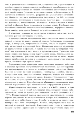 сты, и резистентность пневмококков, стафилококков, стрептококков к
наиболее широко применявшимся антибиотикам. Антибиотикорезистен-
тность микроорганизмов во многом обусловлена способностью бакте­
рий вырабатывать (З-лактамазы (пенициллиназа, цефалоспориназа, Р~
лактамазы широкого спектра), разрушающие р-лактамные антибиоти­
ки. Наиболее частыми возбудителями пневмоний (до 60%) являются
пневмококки, стрептококки и гемофильные палочки, реже - стафилокок­
ки, клебсиелла, энтеробактерии, легионелла. Микоплазменной и хлами-
дийной инфекции более подвержены молодые люди. Внебольничные
пневмонии протекают относительно благоприятно, внутрибольничные -
более тяжело, отличаются большой частотой осложнений.
   П н е в м о н и и , вызванные различными микроорганизмами, имеют
клинико-рентгенологические отличия.
     Пневмококковыми пневмониями чаще заболевают зимой и ранней
весной, а также во время эпидемий гриппа. Заболевание начинается
остро, с лихорадки, потрясающего озноба, кашля со скудной мокро­
той, интенсивной плевральной боли. Пневмонии нередко предшеству­
ет респираторная инфекция. Мокрота постепенно приобретает "ржа­
вый" или зеленоватый цвет, иногда с примесью крови. Типичные при­
знаки пневмонии (укорочение перкуторного звука, бронхиальное ды­
хание, крепитация, усиление бронхофонии) бывают не часто. Харак­
терны ослабленное дыхание и локальные мелкопузырчатые влажные
хрипы, возможен шум трения плевры.
     Стафилококковая пневмония часто осложняет вирусные инфекции
и является причиной внутрибольничных пневмоний. Для нее характер­
ны многофокусность и развитие перибронхиальных абсцессов. Начало
болезни о с т р о е : высокая лихорадка, п о в т о р н ы е о з н о б ы , о д ы ш к а ,
плевральная боль, кашель с гнойной мокротой желтого или коричне­
вого цвета, иногда с примесью крови. Дыхание бронхиальное, участ­
ки влажных и сухих хрипов, местами ослабленное дыхание и признаки
плеврального выпота. Над обширными абсцессами определяется коро­
бочный перкуторный звук, выслушивается амфорическое дыхание.
     Микоплазменная пневмония встречается в 4-6% случаев, а каж­
дые 4 года осенью и зимой наблюдается эпидемический подъем забо­
леваемости, тогда ее частота увеличивается до 3 0 % (Ноников В.Е.,
1997). Продромальный период проявляется недомоганием, респира­
торным синдромом. Развитие пневмонии быстрое или медленное с ли­
хорадкой или субфебрилитетом. Ознобы и одышка не характерны.
П л е в р а л ь н ы е боли отсутствуют. К а ш е л ь н е п р о д у к т и в н ы й или со
скудной слизистой мокротой. В ы с л у ш и в а ю т с я сухие и локальные
влажные хрипы. Крепитации и укорочения перкуторного звука нет.

                                                                                 191
 