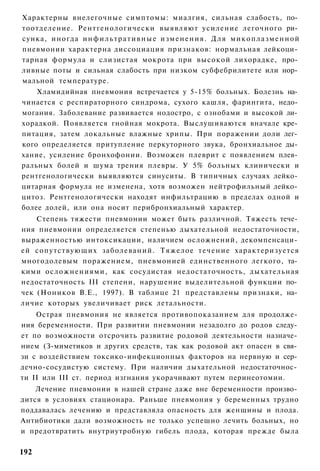 Характерны внелегочные симптомы: миалгия, сильная слабость, по­
тоотделение. Рентгенологически выявляют усиление легочного ри­
сунка, иногда и н ф и л ь т р а т и в н ы е и з м е н е н и я . Д л я м и к о п л а з м е н н о й
пневмонии характерна диссоциация признаков: нормальная лейкоци­
тарная формула и слизистая мокрота при высокой лихорадке, про­
ливные поты и сильная слабость при низком субфебрилитете или нор­
мальной температуре.
    Хламидийная пневмония встречается у 5-15% больных. Болезнь на­
чинается с респираторного синдрома, сухого кашля, фарингита, недо­
могания. Заболевание развивается нодостро, с ознобами и высокой ли­
хорадкой. Появляется гнойная мокрота. Выслушиваются вначале кре­
питация, затем локальные влажные хрипы. При поражении доли лег­
кого определяется притупление перкуторного звука, бронхиальное ды­
хание, усиление бронхофонии. Возможен плеврит с появлением плев­
ральных болей и шума трения плевры. У 5% больных клинически и
рентгенологически выявляются синуситы. В типичных случаях лейко­
цитарная формула не изменена, хотя возможен нейтрофильный лейко­
цитоз. Рентгенологически находят инфильтрацию в пределах одной и
более долей, или она носит перибронхиальный характер.
    Степень тяжести пневмонии может быть различной. Тяжесть тече­
ния пневмонии определяется степенью дыхательной недостаточности,
выраженностью интоксикации, наличием осложнений, декомпенсаци­
ей сопутствующих заболеваний. Тяжелое т е ч е н и е характеризуется
многодолевым поражением, пневмонией единственного легкого, та­
кими осложнениями, как сосудистая недостаточность, дыхательная
недостаточность III степени, нарушение выделительной функции по­
чек (Ноников В.Е., 1997). В таблице 21 представлены признаки, на­
личие которых увеличивает риск летальности.
    Острая пневмония не является противопоказанием для продолже­
ния беременности. При развитии пневмонии незадолго до родов следу­
ет по возможности отсрочить развитие родовой деятельности назначе­
нием (З-миметиков и других средств, так как родовой акт опасен в свя­
зи с воздействием токсико-инфекционных факторов на нервную и сер­
дечно-сосудистую систему. При наличии дыхательной недостаточнос­
ти II или III ст. период изгнания укорачивают путем перинеотомии.
    Лечение пневмонии в нашей стране даже вне беременности произво­
дится в условиях стационара. Раньше пневмония у беременных трудно
поддавалась лечению и представляла опасность для женщины и плода.
Антибиотики дали возможность не только успешно лечить больных, но
и предотвратить внутриутробную гибель плода, которая прежде была

192
 