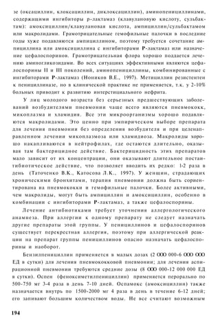 зе (оксациллин, клоксациллин, диклоксациллин), аминопенициллинами,
содержащими ингибиторы р-лактамаз (клавулановую кислоту, сульбак-
там): амоксициллин/клавулановая кислота, ампициллин/сульбактамом
или макролидами. Грамотрицательные гемофильные палочки в последние
годы хуже подавляются ампициллином, поэтому требуется сочетание ам­
пициллина или амоксициллина с ингибиторами Р-лактамаз или назначе­
ние цефалоспоринов. Грамотрицательная флора хорошо поддается лече­
нию аминогликозидами. Во всех ситуациях эффективными являются цефа-
лоспорины II и III поколений, аминопенициллины, комбинированные с
ингибиторами Р-лактамаз (Ноников В.Е., 1997). Метициллин резистентен
к пенициллиназе, но в клинической практике не применяется, т.к. у 2-10%
больных приводит к развитию интерстициального нефрита.
    У лиц молодого возраста без серьезных предшествующих заболе­
ваний возбудителями пневмонии чаще всего являются пневмококк,
микоплазма и хламидия. Все эти микроорганизмы хорошо подавля­
ются макролидами. Это ценно при эмпирическом выборе препарата
для лечения пневмонии без определения возбудителя и при целенап­
равленном лечении микоплазмоза или хламидиоза. Макролиды хоро­
шо накапливаются в нейтрофилах, где остаются длительно, оказы­
вая там бактерицидное действие. Бактерицидность этих препаратов
мало зависит от их концентрации, они оказывают длительное постаи-
тибиотическое действие, что позволяет вводить их редко: 1-2 раза в
день (Таточенко В.К., Катосова Л.К., 1997). У женщин, страдающих
хроническими бронхитами, терапия пневмонии должна быть сориен­
тирована иа пневмококки и гемофильные палочки. Более активными,
чем макролиды, могут быть ампициллин и амоксициллин, особенно в
комбинации с ингибиторами Р-лактамаз, а также цефалоспорины.
    Лечение антибиотиками требует уточнения аллергологического
анамнеза. При аллергии к одному препарату не следует назначать
другие препараты этой группы. У пенициллинов и цефалоспоринов
существует перекрестная аллергия, поэтому при аллергической реак­
ции на препарат группы пенициллинов опасно назначать цефалоспо­
рины и наоборот.
    Бензилпенициллин применяется в малых дозах (2 ООО 000-6 ООО ООО
ЕД в сутки) для лечения пневмококковой пневмонии; для лечения аспи-
рационной пневмонии требуются средние дозы (8 О О 000-12 000 000 ЕД
                                                 О
в сутки). Оспен (феноксиметилпенициллин) применяется перорально по
500-750 мг 3-4 раза в день 7-10 дней. Оспамокс (амоксициллин) также
назначается внутрь по 1500-2000 мг 4 раза в день в течение 6-12 дней;
его запивают большим количеством воды. Не все считают возможным

194
 
