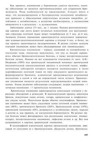 Как правило, пневмонию у беременных удается вылечить, поэто­
му заболевание не является противопоказанием для сохранения бере­
менности. Роды особенностей не представляют. Следует иметь в
виду, что несвоевременное и беспорядочное назначение антибиоти­
ков приводит к образованию вирулентных штаммов микробов, ус­
тойчивых к антибиотикам, к развитию дисбактериоза, к подавлению
иммунитета и в результате - к осложнениям.
    Заболевание длится 2-3 нед., до 1 месяца. Однако рентгенологичес­
кая картина еще долго может оставаться измененной: для восстановле­
ния структуры легочной ткани может потребоваться от 3 нед. до 6 мес.
Затяжное течение пневмонии характеризуется отсутствием нормализа­
ции клинико-рентгенологической картины в течение 4 нед. и более, но
как правило заканчивается выздоровлением. В редких случаях исходом
очаговой пневмонии может быть абсцедирование или пневмосклероз.
    Х р о н и ч е с к а я п н е в м о н и я - термин, уходящий из употребления в
последние годы, поскольку выяснилось, что под ее маской скрыва­
ются обычно бронхоэктатическая болезнь, а также интерстициальные
болезни легких. Однако не все клиницисты отказались от него. А.Н.-
Окороков (1995) под хронической пневмонией понимает хронический
воспалительный локализованный процесс в легочной ткани, морфо­
логическим субстратом которого являются пневмосклероз и (или)
карнификация легочной ткани по типу локального хронического де­
формирующего бронхита, клинически проявляющегося рецидивами
воспаления в одной и той же пораженной части легкого. Хроничес­
кая пневмония является результатом неразрешившейся острой пнев­
монии. Этапы развития заболевания следующие: острая пневмония —>
затяжная пневмония —> хроническая пневмония.
     Хроническая пневмония характеризуется длительным течением с пе­
риодами обострений и ремиссий. В воспалительный процесс вовлечены
бронхи, межуточная ткань легких, плевра, кровеносные и лимфатичес­
кие сосуды легких. Патогенная флора обычно полиморфная. Хроничес­
кая пневмония может быть следствием плохо леченной острой пневмо­
нии (46%), хронического бронхита (26%), бронхиальной астмы (10%),
гриппозной пневмонии (8%), развивается у ослабленных людей, нередко
в детстве и, как правило, до наступления беременности. На разных эта­
пах болезнь может фигурировать под различными диагнозами: пневмо­
склероз, интерстициальная пневмония, эмфизема легких и др. Все они
укладываются в картину хронической пневмонии.
   В полиморфной клинической картине хронической пневмонии, зави­
сящей от сочетания ее с бронхоэктазами, абсцессом легких, бронхиаль-

                                                                            197
 