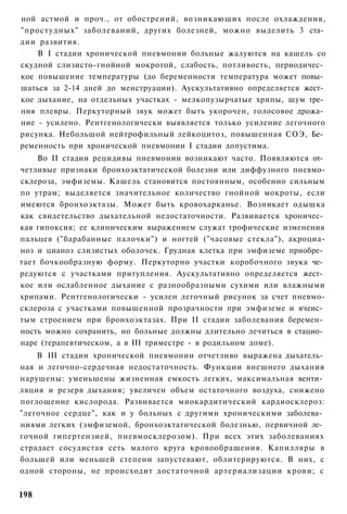 ной астмой и проч., от обострений, возникающих после охлаждения,
"простудных" заболеваний, других болезней, можно выделить 3 ста­
дии развития.
    В I стадии хронической пневмонии больные жалуются на кашель со
скудной слизисто-гнойной мокротой, слабость, потливость, периодичес­
кое повышение температуры (до беременности температура может повы­
шаться за 2-14 дней до менструации). Аускультативно определяется жест­
кое дыхание, на отдельных участках - мелкопузырчатые хрипы, шум тре­
ния плевры. Перкуторный звук может быть укорочен, голосовое дрожа­
ние - усилено. Рентгенологически выявляется только усиление легочного
рисунка. Небольшой нейтрофильный лейкоцитоз, повышенная СОЭ, Бе­
ременность при хронической пневмонии I стадии допустима.
    Во II стадии рецидивы пневмонии возникают часто. Появляются от­
четливые признаки бронхоэктатической болезни или диффузного пневмо-
склероза, эмфиземы. Кашель становится постоянным, особенно сильным
по утрам; выделяется значительное количество гнойной мокроты, если
имеются бронхоэктазы. Может быть кровохарканье. Возникает одышка
как свидетельство дыхательной недостаточности. Развивается хроничес­
кая гипоксия; ее клиническим выражением служат трофические изменения
пальцев ("барабанные палочки") и ногтей ("часовые стекла"), акроциа-
ноз и цианоз слизистых оболочек. Грудная клетка при эмфиземе приобре­
тает бочкообразную форму. Перкуторно участки коробочного звука че­
редуются с участками притупления. Аускультативно определяется жест­
кое или ослабленное дыхание с разнообразными сухими или влажными
хрипами. Рентгенологически - усилен легочный рисунок за счет пневмо-
склероза с участками повышенной прозрачности при эмфиземе и ячеис­
тым строением при бронхоэктазах. При II стадии заболевания беремен­
ность можно сохранить, но больные должны длительно лечиться в стацио­
наре (терапевтическом, а в III триместре - в родильном доме).
    В III стадии хронической пневмонии отчетливо выражена дыхатель­
ная и легочно-сердечная недостаточность. Функции внешнего дыхания
нарушены: уменьшены жизненная емкость легких, максимальная венти­
ляция и резерв дыхания; увеличен объем остаточного воздуха, снижено
поглощение кислорода. Развивается миокардитический кардиосклероз:
"легочное сердце", как и у больных с другими хроническими заболева­
ниями легких (эмфиземой, бронхоэктатической болезнью, первичной ле­
гочной гипертензией, пневмосклерозом). При всех этих заболеваниях
страдает сосудистая сеть малого круга кровообращения. Капилляры в
большей или меньшей степени запустевают, облитерируются. В них, с
одной стороны, не происходит достаточной артериализации крови; с


198
 