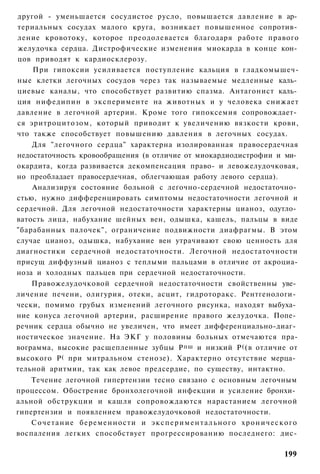 другой - уменьшается сосудистое русло, повышается давление в ар­
териальных сосудах малого круга, возникает повышенное сопротив­
ление кровотоку, которое преодолевается благодаря работе правого
желудочка сердца. Дистрофические изменения миокарда в конце кон­
цов приводят к кардиосклерозу.
    При гипоксии усиливается поступление кальция в гладкомышеч-
ные клетки легочных сосудов через так называемые медленные каль­
циевые каналы, что способствует развитию спазма. Антагонист каль­
ция нифедипин в эксперименте на животных и у человека снижает
давление в легочной артерии. Кроме того гипоксемия сопровождает­
ся эритроцитозом, который приводит к увеличению вязкости крови,
что также способствует повышению давления в легочных сосудах.
    Для "легочного сердца" характерна изолированная правосердечная
недостаточность кровообращения (в отличие от миокардиодистрофии и ми­
окардита, когда развивается декомпенсация право- и левожелудочковая,
но преобладает правосердечная, облегчающая работу левого сердца).
    Анализируя состояние больной с легочно-сердечной недостаточно­
стью, нужно дифференцировать симптомы недостаточности легочной и
сердечной. Для легочной недостаточности характерны цианоз, одутло­
ватость лица, набухание шейных вен, одышка, кашель, пальцы в виде
"барабанных палочек", ограничение подвижности диафрагмы. В этом
случае цианоз, одышка, набухание вен утрачивают свою ценность для
диагностики сердечной недостаточности. Легочной недостаточности
присущ диффузный цианоз с теплыми пальцами в отличие от акроциа-
ноза и холодных пальцев при сердечной недостаточности.
    Правожелудочковой сердечной недостаточности свойственны уве­
личение печени, олигурия, отеки, асцит, гидроторакс. Рентгенологи­
чески, помимо грубых изменений легочного рисунка, находят выбуха­
ние конуса легочной артерии, расширение правого желудочка. Попе­
речник сердца обычно не увеличен, что имеет дифференциально-диаг­
ностическое значение. На ЭКГ у половины больных отмечаются пра-
вограмма, высокие расщепленные зубцы Р пш и низкий Р ( (в отличие от
высокого Р ( при митральном стенозе). Характерно отсутствие мерца­
тельной аритмии, так как левое предсердие, по существу, интактно.
    Течение легочной гипертензии тесно связано с основным легочным
процессом. Обострение бронхолегочной инфекции и усиление бронхи­
альной обструкции и кашля сопровождаются нарастанием легочной
гипертензии и появлением правожелудочковой недостаточности.
    Сочетание беременности и э к с п е р и м е н т а л ь н о г о х р о н и ч е с к о г о
воспаления легких способствует прогрессированию последнего: дис-

                                                                                   199
 