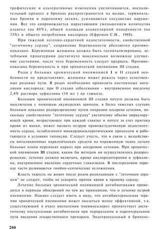 т р о ф и ч е с к и е и альтеративные изменения увеличиваются, воспали­
тельный процесс в бронхах распространяется на малые, терминаль­
ные бронхи и паренхиму легких, усиливаются сосудистые наруше­
ния. Все это сопровождается нарастающим уменьшением количества
альвеол (на 4 0 % ) , общей площади а л ь в е о л я р н о й поверхности (на
33%) и общего потребления кислорода (Ефремов С.Н., 1988).
      При тяжелой легочно-сердечной недостаточности, свойственной
"легочному сердцу", сохранение беременности абсолютно противо­
показано. Беременная женщина должна быть госпитализирована, ле­
чебными процедурами достигнуто максимально возможное улучше­
ние состояния, после чего беременность следует прервать. Противо­
показана беременность и при хронической пневмонии III стадии.
    Р о д ы у б о л ь н ы х х р о н и ч е с к о й п н е в м о н и е й 1 и II стадий осо­
бенности не представляют, женщина может рожать через естествен­
ные родовые пути. В родах необходимо проводить постоянные инга­
ляции кислорода; при II стадии заболевания - внутривенное введение
2,4% раствора эуфиллина (10 мл ) на глюкозе.
    Больным хронической пневмонией III стадии потуги должны быть
выключены с помощью акушерских щипцов, в более тяжелых случаях
больным показано родоразрешение путем операции кесарева сечения, по­
скольку свойственное "легочному сердцу" увеличение объема циркулиру­
ющей крови, возрастающее при каждой схватке и потуге за счет притока
крови из матки, может вызвать острую правожелудочковую недостаточ­
ность сердца, ослабленного миокардиосклеротическим процессом и рабо­
тающего в условиях гипоксии. Следует учесть, что в связи с воздействи­
ем ингаляционных наркотических средств на пораженную ткань легких
больные плохо переносят наркоз при кесаревом сечении. При хроничес­
кой пневмонии 111 стадии, каким бы методом ни осуществлялось родораз­
решение, лечение должно включать, кроме кислородотерапии и эуфилли­
на, внутривенное введение сердечных гликозидов. В послеродовом пери­
оде часто развиваются гнойно-септические осложнения.
    Класть тяжесть на живот после родов родильницам с "легочным серд­
цем" не следует, чтобы не ускорить приток крови к правому сердцу.
    Лечение больных хронической пневмонией антибиотиками прово­
дится в периоды обострений но тем же принципам, что и лечение острой
пневмонии. Однако следует иметь в виду, что антибактериальная тера­
пия хронической пневмонии может оказаться менее эффективной, т.к.
существующий в очаге воспаления пневмосклероз препятствует доста­
точному поступлению антибиотиков при пероральном и парентеральном
пути введения лекарственного препарата. Эндотрахеальный и бронхос-


200
 
