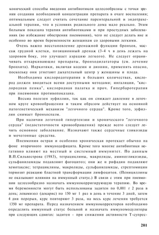 конический способы введения антибиотиков целесообразны с точки зре­
ния создания необходимой концентрации препарата в очаге воспаления;
оптимальным следует считать сочетание парентеральной и эндотрахе-
альной терапии, что в условиях родильного дома мало реально. Этим
больным показана терапия антибиотиками и при простудных заболева­
ниях (во избежание обострения пневмонии), чего не следует делать вне и
особенно во время беременности женщинам со здоровыми легкими.
    Очень важно восстановление дренажной функции бронхов, мас­
саж грудной клетки, позиционный дренаж (3-4 ч в день лежать на
здоровом боку, это улучшает аэрацию легкого). Не следует ограни­
чивать отхаркивающие препараты, бронходилататоры (см. лечение
бронхита). Наркотики, включая кодеин и дионин, применять опасно,
поскольку они угнетают дыхательный центр у женщины и плода.
     Необходима кислородотерапия в больших количествах, кисло­
род должен вводиться всеми доступными методами; ингаляции, "кис­
лородная п е н к а " , кислородная палатка и проч. Гипербаротерапия
при пневмонии противопоказана.
     Весьма полезен эуфиллин, так как он снижает давление в легоч­
ном круге кровообращения и таким образом действует на основной
патогенетический механизм "легочного сердца". Кроме того, эуфил­
лин снимает бронхоспазм.
    При наличии легочной гипертензии и хронического "легочного
сердца" (недостаточности кровообращения) прежде всего следует ле­
чить основное заболевание. Назначают также сердечные гликозиды
и мочегонные средства.
    Пневмония острая и особенно хроническая протекает обычно на
фоне вторичного иммунодефицита. Кроме того многие антибиотики не­
гативно в л и я ю т на местный и системный и м м у н и т е т . По д а н н ы м
В.П.Сильвестрова (1983), тетрациклины, макролиды, аминогликозиды,
сульфаниламиды подавляют фагоцитоз; они же и рифадин подавляют
хемотаксис; тетрациклины, макролиды, сульфаниламиды, стрептомицин
тормозят реакцию бластной трансформации лимфоцитов. (Пенициллины
не оказывают влияния на иммунный статус.) В связи с этим при пневмо­
нии целесообразно назначать иммунокорригирующую терапию. Во вре­
мя беременности могут быть использованы задитен по 0,001 г 2 раза в
день; левамизол (декарис) по 150 мг 1 раз в день в течение 3 дней, затем
4 дня перерыв, курс повторяют 3 раза, на весь курс лечения требуется
1350 мг препарата. Перед назначением иммунокорректоров необходимо
определить иммунный статус больной и назначать иммуномодуляторы
при следующих сдвигах: задитен - при снижении активности Т-супрес-


                                                                         201
 