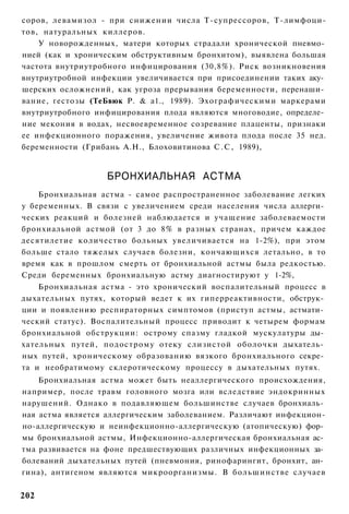 соров, левамизол - при снижении числа Т-супрессоров, Т-лимфоци-
тов, натуральных киллеров.
    У новорожденных, матери которых страдали хронической пневмо­
нией (как и хроническим обструктивным бронхитом), выявлена большая
частота внутриутробного инфицирования (30,8%). Риск возникновения
внутриутробной инфекции увеличивается при присоединении таких аку­
шерских осложнений, как угроза прерывания беременности, перенаши­
вание, гестозы (ТеБвюк Р. & а1., 1989). Эхографическими маркерами
внутриутробного инфицирования плода являются многоводие, определе­
ние мекония в водах, несвоевременное созревание плаценты, признаки
ее инфекционного поражения, увеличение живота плода после 35 нед.
беременности (Грибань А.Н., Блоховитинова С . С , 1989),


                  БРОНХИАЛЬНАЯ АСТМА
    Бронхиальная астма - самое распространенное заболевание легких
у беременных. В связи с увеличением среди населения числа аллерги­
ческих реакций и болезней наблюдается и учащение заболеваемости
бронхиальной астмой (от 3 до 8% в разных странах, причем каждое
десятилетие количество больных увеличивается на 1-2%), при этом
больше стало тяжелых случаев болезни, кончающихся летально, в то
время как в прошлом смерть от бронхиальной астмы была редкостью.
Среди беременных бронхиальную астму диагностируют у 1-2%,
    Бронхиальная астма - это хронический воспалительный процесс в
дыхательных путях, который ведет к их гиперреактивности, обструк­
ции и появлению респираторных симптомов (приступ астмы, астмати­
ческий статус). Воспалительный процесс приводит к четырем формам
бронхиальной обструкции: острому спазму гладкой мускулатуры ды­
хательных путей, подострому отеку слизистой оболочки дыхатель­
ных путей, хроническому образованию вязкого бронхиального секре­
та и необратимому склеротическому процессу в дыхательных путях.
    Бронхиальная астма может быть неаллергического происхождения,
например, после травм головного мозга или вследствие эндокринных
нарушений. Однако в подавляющем большинстве случаев бронхиаль­
ная астма является аллергическим заболеванием. Различают инфекцион-
но-аллергическую и неинфекционно-аллергическую (атопическую) фор­
мы бронхиальной астмы, Инфекционно-аллергическая бронхиальная ас­
тма развивается на фоне предшествующих различных инфекционных за­
болеваний дыхательных путей (пневмония, ринофарингит, бронхит, ан­
гина), антигеном являются микроорганизмы. В большинстве случаев


202
 