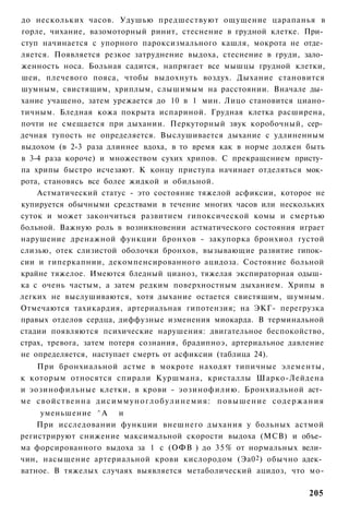 до нескольких часов. Удушью предшествуют ощущение царапанья в
горле, чихание, вазомоторный ринит, стеснение в грудной клетке. При­
ступ начинается с упорного пароксизмального кашля, мокрота не отде­
ляется. Появляется резкое затруднение выдоха, стеснение в груди, зало­
женность носа. Больная садится, напрягает все мышцы грудной клетки,
шеи, плечевого пояса, чтобы выдохнуть воздух. Дыхание становится
шумным, свистящим, хриплым, слышимым на расстоянии. Вначале ды­
хание учащено, затем урежается до 10 в 1 мин. Лицо становится циано-
тичным. Бледная кожа покрыта испариной. Грудная клетка расширена,
почти не смещается при дыхании. Перкуторный звук коробочный, сер­
дечная тупость не определяется. Выслушивается дыхание с удлиненным
выдохом (в 2-3 раза длиннее вдоха, в то время как в норме должен быть
в 3-4 раза короче) и множеством сухих хрипов. С прекращением присту­
па хрипы быстро исчезают. К концу приступа начинает отделяться мок­
рота, становясь все более жидкой и обильной.
    Астматический статус - это состояние тяжелой асфиксии, которое не
купируется обычными средствами в течение многих часов или нескольких
суток и может закончиться развитием гипоксической комы и смертью
больной. Важную роль в возникновении астматического состояния играет
нарушение дренажной функции бронхов - закупорка бронхиол густой
слизью, отек слизистой оболочки бронхов, вызывающие развитие гипок­
сии и гиперкапнии, декомпенсированного ацидоза. Состояние больной
крайне тяжелое. Имеются бледный цианоз, тяжелая экспираторная одыш­
ка с очень частым, а затем редким поверхностным дыханием. Хрипы в
легких не выслушиваются, хотя дыхание остается свистящим, шумным.
Отмечаются тахикардия, артериальная гипотензия; на ЭКГ- перегрузка
правых отделов сердца, диффузные изменения миокарда. В терминальной
стадии появляются психические нарушения: двигательное беспокойство,
страх, тревога, затем потеря сознания, брадипноэ, артериальное давление
не определяется, наступает смерть от асфиксии (таблица 24).
    При бронхиальной астме в мокроте находят типичные элементы,
к которым относятся спирали Куршмана, кристаллы Шарко-Лейдена
и эозинофильные клетки, в крови - эозинофилию. Бронхиальной аст­
ме свойственна д и с и м м у н о г л о б у л и н е м и я : повышение содержания
     уменьшение ^А и
    При исследовании функции внешнего дыхания у больных астмой
регистрируют снижение максимальной скорости выдоха (МСВ) и объе­
ма форсированного выдоха за 1 с (ОФВ ) до 3 5 % от нормальных вели­
чин, насыщение артериальной крови кислородом (Эа0 2 ) обычно адек­
ватное. В тяжелых случаях выявляется метаболический ацидоз, что мо-

                                                                          205
 