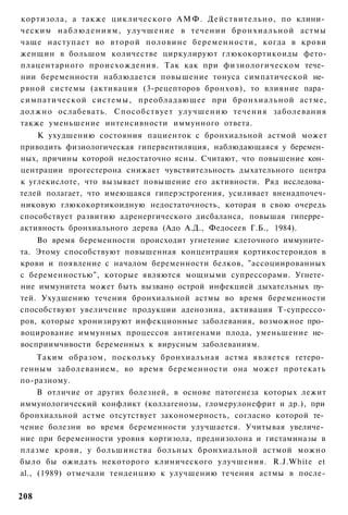 кортизола, а также циклического А М Ф . Действительно, по клини­
ческим н а б л ю д е н и я м , у л у ч ш е н и е в течении б р о н х и а л ь н о й астмы
чаще наступает во второй половине беременности, когда в крови
женщин в большом количестве циркулируют глюкокортикоиды фето-
плацентарного происхождения. Так как при физиологическом тече­
нии беременности наблюдается повышение тонуса симпатической не­
рвной системы (активация (3-рецепторов бронхов), то влияние пара­
симпатической системы, преобладающее при бронхиальной астме,
должно ослабевать. Способствует улучшению течения заболевания
также уменьшение интенсивности иммунного ответа.
    К ухудшению состояния пациенток с бронхиальной астмой может
приводить физиологическая гипервентиляция, наблюдающаяся у беремен­
ных, причины которой недостаточно ясны. Считают, что повышение кон­
центрации прогестерона снижает чувствительность дыхательного центра
к углекислоте, что вызывает повышение его активности. Ряд исследова­
телей полагает, что имеющаяся гиперэстрогения, усиливает вненадпочеч-
никовую глюкокортикоидную недостаточность, которая в свою очередь
способствует развитию адренергического дисбаланса, повышая гиперре­
активность бронхиального дерева (Адо А.Д., Федосеев Г.Б., 1984).
    Во время беременности происходит угнетение клеточного иммуните­
та. Этому способствуют повышенная концентрация кортикостероидов в
крови и появление с началом беременности белков, "ассоциированных
с беременностью", которые являются мощными супрессорами. Угнете­
ние иммунитета может быть вызвано острой инфекцией дыхательных пу­
тей. Ухудшению течения бронхиальной астмы во время беременности
способствуют увеличение продукции аденозина, активация Т-супрессо-
ров, которые хронизируют инфекционные заболевания, возможное про­
воцирование иммунных процессов антигенами плода, уменьшение не­
восприимчивости беременных к вирусным заболеваниям.
     Таким образом, поскольку бронхиальная астма является гетеро­
генным заболеванием, во время беременности она может протекать
по-разному.
     В отличие от других болезней, в основе патогенеза которых лежит
иммунологический конфликт (коллагенозы, гломерулонефрит и др.), при
бронхиальной астме отсутствует закономерность, согласно которой те­
чение болезни во время беременности улучшается. Учитывая увеличе­
ние при беременности уровня кортизола, преднизолона и гистаминазы в
плазме крови, у большинства больных бронхиальной астмой можно
было бы ожидать некоторого клинического улучшения. R.J.White et
al., (1989) отмечали тенденцию к улучшению течения астмы в после-

208
 