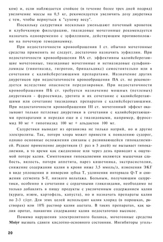 ком) и, если наблюдается стойкое (в течение более трех дней подряд)
увеличение массы на 0,5 кг, рекомендуется увеличить дозу диуретика
с тем, чтобы вернуться к "сухому весу".
    Поскольку салуретики несколько уменьшают почечный кровоток
и клубочковую фильтрацию, тиазидовые мочегонные рекомендуется
назначать одновременно с эуфиллином, действующим противополож­
но на почечную гемодинамику.
    При недостаточности кровообращения I ст. обычно мочегонные
средства применять не следует, достаточно назначить эуфиллин. При
недостаточности кровообращения НА ст. эффективны калийсберегаю-
щие мочегонные, тиазидовые мочегонные и нетиазидовые сульфани­
ламиды (гииотиазид, гигротон, бринальдикс) самостоятельно или в
сочетании с калийсберегающими препаратами. Назначение других
диуретиков при недостаточности кровообращения ПА ст. не рекомен­
дуется вследствие опасности передозировки. При недостаточности
кровообращения ПБ ст. требуется назначение мощных (петлевых)
диуретиков - фуросемида, урегита и их сочетание с калийсберегаю­
щими или сочетание тиазидовых препаратов с калийсберегающими.
При недостаточности кровообращения III ст. мочегонный эффект ока­
зывают только петлевые диуретики в сочетании с калийсберегающи­
ми препаратами и нередко еще и с тиазидовыми, например, фуросе-
мид 80 мг + гипотиазид 100 мг + альдактон 100 мг.
    Салуретики выводят из организма не только натрий, но и другие
электролиты. Так, потеря хлора может привести к появлению судорог,
однако основные осложнения связаны с развивающейся гипокалиеми-
ей. Редкое применение диуретиков (1 раз в 5 дней) не вызывает гипока-
лиемии, в то время как ежедневное или через день приводит к ощути­
мой потере калия. Симптомами гипокалиемии являются мышечная сла­
бость, вялость, потеря аппетита, парез кишечника, экстрасистолия,
снижение содержания калия в крови ниже 3,5 ммоль/л, изменения ЭКГ
в виде уплощения и инверсии зубца Т, удлинения интервала Q-T и сни­
жения сегмента S-T, низкого вольтажа. Больным, получающим салуре­
тики, особенно в сочетании с сердечными гликозидами, необходимо не
только добавлять в пищу продукты с увеличенным содержанием калия
(курага, изюм, картофель, капуста), но и назначать препараты калия
по 2-3 г/сут. Для этих целей используют калия хлорид (в порошках, ра­
створах) или 10% раствор калия ацетата. В таких препаратах, как ка­
лия оротат, панангин содержание калия недостаточно высокое.
   Помимо нарушения электролитного баланса, мочегонные средства
Moiyr вызвать сдвиги кислотно-основного состояния. Ингибиторы уголь-

20
 