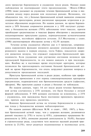 днем триместре беременности и ухудшение после родов. Однако наши
наблюдения не подтверждают этого предположения. '.Мооге-СШоп
(1994) также указывает на ухудшение течения бронхиальной астмы в пос­
леднюю декаду перед родами или несколько раньше. Возможно, это
объясняется тем, что у больных бронхиальной астмой выявлено снижение
содержания прогестерона, резкое увеличение продукции эстрогенов и уг­
нетение образования андрогенов. По нашим данным, во время беремен­
ности у 20% больных сохраняется ремиссия и у 10% наступает улучше­
ние; у большинства женщин (70%) заболевание течет тяжелее, причем
преобладают среднетяжелые и тяжелые формы обострения с ежедневными
неоднократными приступами удушья, периодическими астматическими
состояниями, нестойким эффектом лечения. Л.Г.Молчанова с соавт.
(1996) диагностировали обострение астмы у 42,3% женщин.
     Течение астмы ухудшается обычно уже в I триместре, сопровож­
даясь нарушением функции внешнего дыхания: уменьшением форси­
рованного выдоха в первую секунду, теста Тефно, показателя скоро­
сти движения воздуха, что отражает нарушение бронхиальной про­
ходимости. Если ухудшение или улучшение состояния возникло при
предыдущей беременности, то его можно ожидать и при последую­
щих. Вообще же в настоящее время отсутствуют критерии, которые
позволили бы прогнозировать состояние больной бронхиальной аст­
мой во время беременности, что очень затрудняет решение вопроса о
допустимости продолжения последней.
    Приступы бронхиальной астмы в родах редки, особенно при профи­
лактическом применении в этот период глюкокортикоидных препаратов
(преднизолон, гидрокортизон) или бронхолитических средств (эуфиллин,
эфедрин). Мы приступов удушья в родах у больных не наблюдали.
    По нашим данным, через 1-6 лет после родов течение бронхиаль­
ной астмы улучшилось у 2 5 % женщин, это были больные с легкой
формой заболевания. У 50% женщин состояние не изменилось, у 2 5 %
- ухудшилось, они вынуждены были постоянно принимать преднизо­
лон, причем дозу пришлось увеличить.
    Влияние бронхиальной астмы на течение беременности и состоя­
ние плода у большинства женщин неблагоприятное.
    По нашим данным (Шехтман М.М. и соавт., 1985, 1987), у боль­
ных бронхиальной астмой чаще, чем у здоровых женщин, развиваются
ранний токсикоз (у 37%) и гестоз (у 43%), угрожающее прерывание бе­
ременности (у 26%), аномалии родовой деятельности (у 19,4%), быстрые
и стремительные роды, следствием чего является высокий родовой трав­
матизм (у 23,5%), могут родиться недоношенные и маловесные дети;

                                                                 209
 