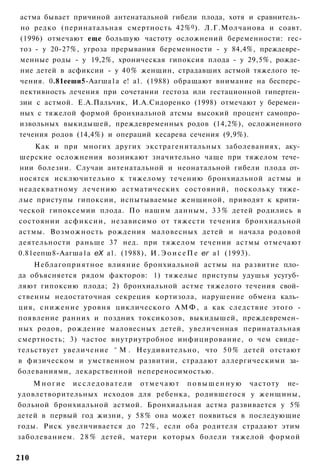 астма бывает причиной антенатальной гибели плода, хотя и сравнитель­
но редко (перинатальная смертность 42% 0 ). Л.Г.Молчанова и соавт.
(1996) отмечают еще большую частоту осложнений беременности: гес-
тоз - у 20-27%, угроза прерывания беременности - у 84,4%, преждевре­
менные роды - у 19,2%, хроническая гипоксия плода - у 29,5%, рожде­
ние детей в асфиксии - у 40% женщин, страдавших астмой тяжелого те­
чения. 0.81ееши5-Аагша1а е! а1. (1988) обращают внимание на бесперс­
пективность лечения при сочетании гестоза или гестационной гипертен­
зии с астмой. Е.А.Пальчик, И.А.Сидоренко (1998) отмечают у беремен­
ных с тяжелой формой бронхиальной атсмы высокий процент самопро­
извольных выкидышей, преждевременных родов (14,2%), осложненного
течения родов (14,4%) и операций кесарева сечения (9,9%).
    Как и при многих других экстрагенитальных заболеваниях, аку­
шерские осложнения возникают значительно чаще при тяжелом тече­
нии болезни. Случаи антенатальной и неонатальной гибели плода от­
носятся исключительно к тяжелому течению бронхиальной астмы и
неадекватному лечению астматических состояний, поскольку тяже­
лые приступы гипоксии, испытываемые женщиной, приводят к крити­
ческой гипоксемии плода. По нашим данным, 3 3 % детей родились в
состоянии асфиксии, независимо от тяжести течения бронхиальной
астмы. Возможность рождения маловесных детей и начала родовой
деятельности раньше 37 нед. при тяжелом течении астмы отмечают
0.81еепш8-Аагша1а еХ а1. (1988), И . Э о и с е П е ег а1 (1993).
    Неблагоприятное влияние бронхиальной астмы на развитие пло­
да объясняется рядом факторов: 1) тяжелые приступы удушья усугуб­
ляют гипоксию плода; 2) бронхиальной астме тяжелого течения свой­
ственны недостаточная секреция кортизола, нарушение обмена каль­
ция, снижение уровня циклического А М Ф , а как следствие этого -
появление ранних и поздних токсикозов, выкидышей, преждевремен­
ных родов, рождение маловесных детей, увеличенная перинатальная
смертность; 3) частое внутриутробное инфицирование, о чем свиде­
тельствует увеличение ^ М . Неудивительно, что 5 0 % детей отстают
в физическом и умственном развитии, страдают аллергическими за­
болеваниями, лекарственной непереносимостью.
    М н о г и е и с с л е д о в а т е л и о т м е ч а ю т п о в ы ш е н н у ю частоту не­
удовлетворительных исходов для ребенка, родившегося у женщины,
больной бронхиальной астмой. Бронхиальная астма развивается у 5%
детей в первый год жизни, у 58% она может появиться в последующие
годы. Риск увеличивается до 72%, если оба родителя страдают этим
заболеванием. 2 8 % детей, матери которых болели тяжелой формой

210
 