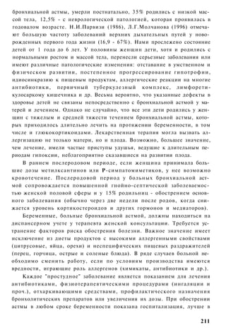 бронхиальной астмы, умерли постнатально, 3 5 % родились с низкой мас­
сой тела, 12,5% - с неврологической патологией, которая проявилась в
годовалом возрасте. Н.И.Парвизи (1986), Л.Г.Молчанова (1996) отмеча­
ют большую частоту заболеваний верхних дыхательных путей у ново­
рожденных первого года жизни (16,9 - 67%). Нами прослежено состояние
детей от 1 года до 6 лет. У половины женщин дети, хотя и родились с
нормальными ростом и массой тела, перенесли серьезные заболевания или
имеют различные патологические изменения: отставание в умственном и
физическом развитии, постепенное прогрессирование гипотрофии,
идиосинкразию к пищевым продуктам, аллергические реакции на многие
антибиотики, первичный туберкулезный комплекс, лимфорети-
кулосаркому кишечника и др. Весьма вероятно, что указанные дефекты в
здоровье детей не связаны непосредственно с бронхиальной астмой у ма­
терей и лечением. Однако не случайно, что все эти дети родились у жен­
щин с тяжелым и средней тяжести течением бронхиальной астмы, кото­
рых приходилось длительно лечить на протяжении беременности, в том
числе и глюкокортикоидами. Лекарственная терапия могла вызвать ал-
лергизацию не только матери, но и плода. Возможно, большее значение,
чем лечение, имели частые приступы удушья, ведущие к длительным пе­
риодам гипоксии, неблагоприятно сказавшиеся на развитии плода.
    В раннем послеродовом периоде, если женщина принимала боль­
шие дозы метилксантинов или Р-симпатомиметиков, у нее возможно
кровотечение. Послеродовой период у больных бронхиальной аст­
мой сопровождается повышенной гнойно-септической заболеваемос­
тью женской половой сферы и у 15% родильниц - обострением основ­
ного заболевания (обычно через две недели после родов, когда сни­
жается уровень кортикостероидов и других гормонов и медиаторов).
    Беременные, больные бронхиальной астмой, должны находиться на
диспансерном учете у терапевта женской консультации. Требуется ус­
транение факторов риска обострения болезни. Важное значение имеет
исключение из диеты продуктов с высокими аллергенными свойствами
(цитрусовые, яйца, орехи) и неспецифических пищевых раздражителей
(перец, горчица, острые и соленые блюда). В ряде случаев больной не­
обходимо сменить работу, если по условиям производства имеются
вредности, играющие роль аллергенов (химикаты, антибиотики и др.).
    Каждое "простудное" заболевание является показанием для лечения
антибиотиками, физиотерапевтическими процедурами (ингаляции и
проч.), отхаркивающими средствами, профилактического назначения
бронхолитических препаратов или увеличения их дозы. При обострении
астмы в любом сроке беременности показана госпитализация, лучше в

                                                                  211
 