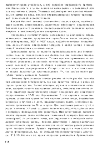 терапевтический стационар, а при явлениях угрожающего прерыва­
ния беременности и за две недели до срока родов - в родильный дом
для подготовки к родам. Учитывая неблагоприятное влияние бронхи­
альной астмы на плод, полезно профилактическое лечение хроничес­
кой плацентарной недостаточности.
    Каждой больной помимо клинического анализа крови, позволяю­
щего выявить э о з и н о ф и л и ю , желательно произвести исследование
функции внешнего дыхания, кислотно-щелочного состояния крови,
мокроты и иммуноглобулинов сыворотки крови.
    Необходимо систематическое наблюдение за состоянием плода,
включающее помимо аускультации сердцебиения плода ультразвуко­
вое сканирование, ЭКГ и ФКГ плода, кардиомониторное исследова­
ние, динамическое определение эстриола в крови матери с целью
ранней диагностики страдания плода.
    Бронхиальная астма не является противопоказанием для беремен­
ности, даже ее гормонозависимая форма, так как поддается медика-
ментозно-гормональной терапии. Только при повторяющихся астма­
тических состояниях и явлениях легочно-сердечной недостаточности
может возникнуть вопрос об аборте в ранние сроки беременности
или досрочном родоразрешении. Следует отметить, что в этих случа­
ях опасно пользоваться простагландином F 2a , так как он может усу­
губить тяжесть состояния больной.
     Больные бронхиальной астмой рожают обычно per vias naturales
при доношенной беременности, так как приступы удушья в родах не
трудно предотвратить. Частые приступы удушья и астматические состо­
яния, неэффективность проводимого лечения, появление симптомов ле­
гочно-сердечной недостаточности служат показанием для досрочного
родоразрешения в 37-38 нед. беременности. В этих случаях с целью сти­
муляции созревания сурфактантной системы легких плода, беременным
женщинам в течение 3-5 дней, предшествующих родам, необходимо на­
значить преднизолон по 30 мг в сутки. Для подготовки родовых путей к
родам в течение 3-5 дней создается витаминно-глюкозо-калыдиевый фон
с введением фоликуллина или синестрола. При затянувшихся первом и
втором периодах родов необходим тщательный контроль (желательно
мониторный) за состоянием плода, при ухудшении его состояния накла­
дывают акушерские щипцы. Тяжелая дыхательная и легочно-сердечная
недостаточность служат показанием для оперативного родоразрешения
путем кесарева сечения. Лучшим вариантом наркоза в этом случае яв­
ляется фторотановый, т.к. он обладает бронходилатирующим действи­
ем. У 6,5% больных во время операции развивается б р о н х о с п а з м .


212
 