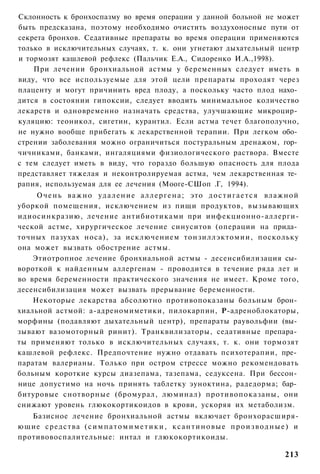 Склонность к бронхоспазму во время операции у данной больной не может
быть предсказана, поэтому необходимо очистить воздухоносные пути от
секрета бронхов. Седативные препараты во время операции применяются
только в исключительных случаях, т. к. они угнетают дыхательный центр
и тормозят кашлевой рефлекс (Пальчик Е.А., Сидоренко И.А.,1998).
    При лечении бронхиальной астмы у беременных следует иметь в
виду, что все используемые для этой цели препараты проходят через
плаценту и могут причинить вред плоду, а поскольку часто плод нахо­
дится в состоянии гипоксии, следует вводить минимальное количество
лекарств и одновременно назначать средства, улучшающие микроцир­
куляцию: теоникол, сигетин, курантил. Если астма течет благополучно,
не нужно вообще прибегать к лекарственной терапии. При легком обо­
стрении заболевания можно ограничиться постуральным дренажом, гор­
чичниками, банками, ингаляциями физиологического раствора. Вместе
с тем следует иметь в виду, что гораздо большую опасность для плода
представляет тяжелая и неконтролируемая астма, чем лекарственная те­
рапия, используемая для ее лечения (Мооге-СШоп .Г, 1994).
     О ч е н ь важно у д а л е н и е а л л е р г е н а ; это д о с т и г а е т с я влажной
уборкой помещения, исключением из пищи продуктов, вызывающих
идиосинкразию, лечение антибиотиками при инфекционно-аллерги-
ческой астме, хирургическое лечение синуситов (операции на прида­
точных пазухах носа), за исключением тонзиллэктомии, поскольку
она может вызвать обострение астмы.
    Этиотропное лечение бронхиальной астмы - десенсибилизация сы­
вороткой к найденным аллергенам - проводится в течение ряда лет и
во время беременности практического значения не имеет. Кроме того,
десенсибилизация может вызвать прерывание беременности.
    Некоторые лекарства абсолютно противопоказаны больным брон­
хиальной астмой: а-адреномиметики, пилокарпин, Р-адреноблокаторы,
морфины (подавляют дыхательный центр), препараты раувольфии (вы­
зывают вазомоторный ринит). Транквилизаторы, седативные препара­
ты применяют только в исключительных случаях, т. к. они тормозят
кашлевой рефлекс. Предпочтение нужно отдавать психотерапии, пре­
паратам валерианы. Только при остром стрессе можно рекомендовать
больным короткие курсы диазепама, тазепама, седуксена. При бессон­
нице допустимо на ночь принять таблетку эуноктина, радедорма; бар­
битуровые снотворные (бромурал, люминал) противопоказаны, они
снижают уровень глюкокортикоидов в крови, ускоряя их метаболизм.
   Базисное лечение бронхиальной астмы включает бронхорасширя-
ющие с р е д с т в а ( с и м п а т о м и м е т и к и , к с а н т и н о в ы е п р о и з в о д н ы е ) и
противовоспалительные: интал и глюкокортикоиды.

                                                                                                 213
 