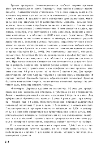 Группа препаратов ^-симпатомиметиков наиболее широко применя­
ется при бронхиальной астме. Препараты этой группы вызывают избира­
тельную (3-адренергическую стимуляцию, что в свою очередь ведет к сти­
муляции фермента аденилатциклазы и повышению уровня циклического
АМФ в клетке. В результате этого происходит бронходилатация. Одно­
временно они стимулируют (3-адренорецепторы миокарда, вызывая тахи­
кардию, повышенную потребность миокарда в кислороде. Это так назы­
ваемые неселективные |3-симпатомиметики. К ним относятся изадрин, эус-
пиран, новодрин. Они выпускаются в виде аэрозолей, вводимых с помо­
щью ингалятора, и в таблетках по 0,005 г под язык. Селективные (32-сим-
патомиметики не оказывают влияния на миокард, но вызывают расслаб­
ление бронхов, снижение выброса гистамина, парасимпатической иннер­
вации на уровне холинергических ганглиев, стимуляцию выброса факто­
ров релаксации бронхов из клеток эпителия, активацию мукоцилиарного
клиренса (Белоусов Ю.Б., 1996). Это сальбутамол (вентолин), бриканил,
сальметерол, фенотерол (беротек), орципреналина сульфат (алупент, аст-
мопент). Они также выпускаются в таблетках и в аэрозолях для ингаля­
ций. При ингаляционном применении симпатомиметики действуют быст­
рее и сильнее, поэтому при приступе удушья делают 1-2 вдоха из ингаля­
тора. Но они могут применяться и как профилактические средства: вды­
хают аэрозоли 3-4 раза в сутки, но не более 2 вдохов 6 раз. Для профи­
лактического лечения удобнее таблетир о ванные формы препаратов. В
случаях тяжелой бронхообструкции, обусловленной закупоркой бронхов
большим количеством секрета, ингаляционно введенный препарат не дос­
тигнет цели, полезнее принять таблетку.
     Фенотерол (беротек) вдыхают из ингалятора 1-2 раза для предуп­
реждения или купирования приступа, в таблетках он не производится.
Дитек - комбинированный аэрозоль, содержащий беротек и интал. Для
профилактики бронхоспазма вдыхают 2 дозы 4 раза в день, при присту­
пе - можно еще 1-2 дозы. Пролонгированный препарат сальметерол
(аэрозоль) назначают 2 раза в день, у беременных с осторожностью.
Пролонгированный препарат сальтос (в таблетках по 0,006 г) действу­
ет 12 ч и особенно эффективен для предотвращения ночной астмы. Про­
лонгированные препараты предназначены не для купирования присту­
пов, а для длительной терапии с целью предупреждения приступов уду­
шья и обострений заболевания, поскольку эффект наступает не быстро.
   К симпатомиметикам относится адреналин. 0,1-0,5 мг его спо­
собны купировать приступ удушья, но он может вызвать спазм пе­
риферических сосудов у женщины и плода, ухудшить маточно-пла-
центарный кровоток.

214
 