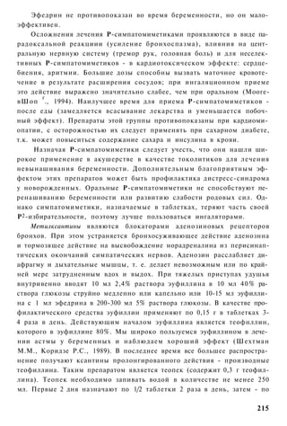 Эфедрин не противопоказан во время беременности, но он мало­
эффективен.
      Осложнения лечения Р-симпатомиметиками проявляются в виде па­
радоксальной реакциии (усиление бронхоспазма), влияния на цент­
ральную нервную систему (тремор рук, головная боль) и для неселек­
тивных Р-симпатомиметиков - в кардиотоксическом эффекте: сердце­
биения, аритмии. Большие дозы способны вызвать маточное кровоте­
чение в результате расширения сосудов; при ингаляционном приеме
это действие выражено значительно слабее, чем при оральном (Мооге-
         г
вШоп ., 1994). Наилучшее время для приема Р-симпатомиметиков -
после еды (замедляется всасывание лекарства и уменьшается побоч­
ный эффект). Препараты этой группы противопоказаны при кардиоми­
опатии, с осторожностью их следует применять при сахарном диабете,
т.к. может повыситься содержание сахара и инсулина в крови.
      Назначая Р-симпатомиметики следует учесть, что они нашли ши­
рокое применение в акушерстве в качестве токолитиков для лечения
невынашивания беременности. Дополнительным благоприятным эф­
фектом этих препаратов может быть профилактика дистресс-синдрома
у новорожденных. Оральные Р-симпатомиметики не способствуют пе­
ренашиванию беременности или развитию слабости родовых сил. Од­
нако симпатомиметики, назначаемые в таблетках, теряют часть своей
Р 2 -избирательности, поэтому лучше пользоваться ингаляторами.
     Метилксантины являются блокаторами аденозиновых рецепторов
бронхов. При этом устраняется бронхосуживающее действие аденознна
и тормозящее действие на высвобождение норадреналина из перисинап-
тических окончаний симпатических нервов. Аденозин расслабляет ди­
афрагму и дыхательные мышцы, т. е. делает невозможным или по край­
ней мере затрудненным вдох и выдох. При тяжелых приступах удушья
внутривенно вводят 10 мл 2,4% раствора эуфиллина в 10 мл 4 0 % ра­
створа глюкозы струйно медленно или капельно или 10-15 мл эуфилли­
на с 1 мл эфедрина в 200-300 мл 5% раствора глюкозы. В качестве про­
филактического средства эуфиллин применяют по 0,15 г в таблетках 3-
4 раза в день. Действующим началом эуфиллина является теофнллин,
которого в эуфиллине 80%. Мы широко пользуемся эуфиллином в лече­
нии астмы у беременных и наблюдаем хороший эффект (Шехтман
М.М., Коридзе Р.С., 1989). В последнее время все большее распростра­
нение получают ксантины пролонгированного действия - производные
теофиллина. Таким препаратом является теопек (содержит 0,3 г теофил-
лина). Теопек необходимо запивать водой в количестве не менее 250
мл. Первые 2 дня назначают по 1/2 таблетки 2 раза в день, затем - по

                                                                215
 