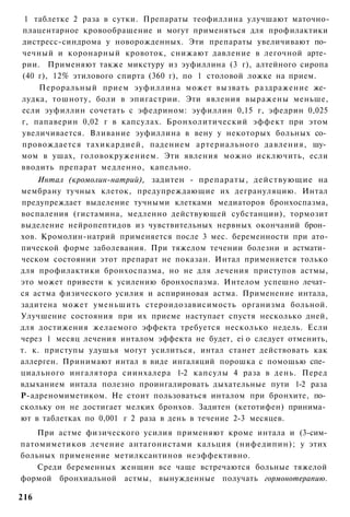1 таблетке 2 раза в сутки. Препараты теофиллина улучшают маточно-
плацентарное кровообращение и могут применяться для профилактики
дистресс-синдрома у новорожденных. Эти препараты увеличивают по­
чечный и коронарный кровоток, снижают давление в легочной арте­
рии. Применяют также микстуру из эуфиллина (3 г), алтейного сиропа
(40 г), 12% этилового спирта (360 г), по 1 столовой ложке на прием.
    Пероральный прием эуфиллина может вызвать раздражение же­
лудка, тошноту, боли в эпигастрии. Эти явления выражены меньше,
если эуфиллин сочетать с эфедрином: эуфиллин 0,15 г, эфедрин 0,025
г, папаверин 0,02 г в капсулах. Бронхолитический эффект при этом
увеличивается. Вливание эуфиллина в вену у некоторых больных со­
провождается тахикардией, падением артериального давления, шу­
мом в ушах, головокружением. Эти явления можно исключить, если
вводить препарат медленно, капельно.
    Интал (кромолин-натрий), задитен - препараты, действующие на
мембрану тучных клеток, предупреждающие их дегрануляцию. Интал
предупреждает выделение тучными клетками медиаторов бронхоспазма,
воспаления (гистамина, медленно действующей субстанции), тормозит
выделение нейропептидов из чувствительных нервных окончаний брон­
хов. Кромолин-натрий применяется после 3 мес. беременности при ато-
пической форме заболевания. При тяжелом течении болезни и астмати­
ческом состоянии этот препарат не показан. Интал применяется только
для профилактики бронхоспазма, но не для лечения приступов астмы,
это может привести к усилению бронхоспазма. Интелом успешно лечат­
ся астма физического усилия и аспириновая астма. Применение интала,
задитена может уменьшить стероидозависимость организма больной.
Улучшение состояния при их приеме наступает спустя несколько дней,
для достижения желаемого эффекта требуется несколько недель. Если
через 1 месяц лечения инталом эффекта не будет, ei о следует отменить,
т. к. приступы удушья могут усилиться, интал станет действовать как
аллерген. Принимают интал в виде ингаляций порошка с помощью спе­
циального ингалятора сиинхалера 1-2 капсулы 4 раза в день. Перед
вдыханием интала полезно проингалировать дыхательные пути 1-2 раза
Р-адреномиметиком. Не стоит пользоваться инталом при бронхите, по­
скольку он не достигает мелких бронхов. Задитен (кетотифен) принима­
ют в таблетках по 0,001 г 2 раза в день в течение 2-3 месяцев.
    При астме физического усилия применяют кроме интала и (3-сим-
патомиметиков лечение антагонистами кальция (нифедипин); у этих
больных применение метилксантинов неэффективно.
    Среди беременных женщин все чаще встречаются больные тяжелой
формой бронхиальной астмы, вынужденные получать гормонотерапию.

216
 