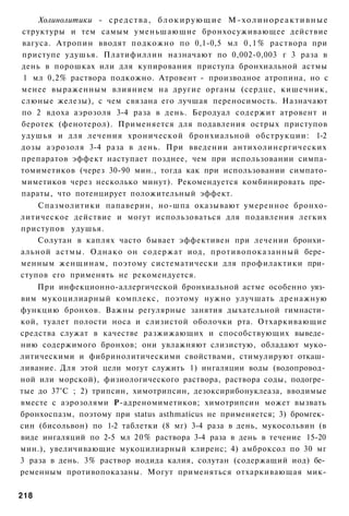 Холинолитики - средства, б л о к и р у ю щ и е М - х о л и н о р е а к т и в н ы е
структуры и тем самым уменьшающие бронхосуживающее действие
вагуса. Атропин вводят подкожно по 0,1-0,5 мл 0 , 1 % раствора при
приступе удушья. Платифиллин назначают по 0,002-0,003 г 3 раза в
день в порошках или для купирования приступа бронхиальной астмы
 1 мл 0,2% раствора подкожно. Атровент - производное атропина, но с
менее выраженным влиянием на другие органы (сердце, кишечник,
слюные железы), с чем связана его лучшая переносимость. Назначают
по 2 вдоха аэрозоля 3-4 раза в день. Беродуал содержит атровент и
беротек (фенотерол). Применяется для подавления острых приступов
удушья и для лечения хронической бронхиальной обструкции: 1-2
дозы аэрозоля 3-4 раза в день. При введении антихолинергических
препаратов эффект наступает позднее, чем при использовании симпа-
томиметиков (через 30-90 мин., тогда как при использовании симпато-
миметиков через несколько минут). Рекомендуется комбинировать пре­
параты, что потенцирует положительный эффект.
    Спазмолитики папаверин, но-шпа оказывают умеренное бронхо-
литическое действие и могут использоваться для подавления легких
приступов удушья.
    Солутан в каплях часто бывает эффективен при лечении бронхи­
альной астмы. Однако он содержат иод, противопоказанный бере­
менным женщинам, поэтому систематически для профилактики при­
ступов его применять не рекомендуется.
    При инфекционно-аллергической бронхиальной астме особенно уяз­
вим мукоцилиарный комплекс, поэтому нужно улучшать дренажную
функцию бронхов. Важны регулярные занятия дыхательной гимнасти­
кой, туалет полости носа и слизистой оболочки рта. Отхаркивающие
средства служат в качестве разжижающих и способствующих выведе­
нию содержимого бронхов; они увлажняют слизистую, обладают муко-
литическими и фибринолитическими свойствами, стимулируют откаш­
ливание. Для этой цели могут служить 1) ингаляции воды (водопровод­
ной или морской), физиологического раствора, раствора соды, подогре­
тые до 37°С ; 2) трипсин, химотрипсин, дезоксирибонуклеаза, вводимые
вместе с аэрозолями Р-адреномиметиков; химотрипсин может вызвать
бронхоспазм, поэтому при status asthmaticus не применяется; 3) бромгек­
син (бисольвон) по 1-2 таблетки (8 мг) 3-4 раза в день, мукосольвин (в
виде ингаляций по 2-5 мл 20% раствора 3-4 раза в день в течение 15-20
мин.), увеличивающие мукоцилиарный клиренс; 4) амброксол по 30 мг
3 раза в день. 3% раствор иодида калия, солутан (содержащий иод) бе­
ременным противопоказаны. Могут применяться отхаркивающая мик-

218
 