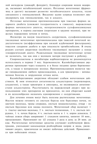 ной ангидразы (диакарб, фонурит), блокируя секрецию ионов водоро­
да, вызывают метаболический ацидоз. Петлевые мочегонные (фуросе­
мид и урегит) вызывают развитие метаболического алкалоза, тесно
связанного с гипокалиемией. Введение калия хлорида позволяет лик­
видировать как гипокалиемию, так и алкалоз.
     Петлевые мочегонные противопоказаны при тяжелых формах са­
харного диабета (снижают толерантность к глюкозе), выраженных
формах мочекислого диатеза, непереносимости сульфаниламидных
препаратов, в период лактации (переходят в грудное молоко), при тя­
желых поражениях печени и почек.
     Несмотря на малую токсичность салуретиков, сульфаниламидные
тиазидовые мочегонные противопоказаны при тяжелой почечной не­
достаточности (неэффективны при низкой клубочковой фильтрации),
тяжелом сахарном диабете и при опасности тромбоэмболии. В очень
редких случаях диуретики (особенно тиазидовые) вызывают у плода
геморрагический диатез. Родильницам тиазидовые мочегонные лучше
не назначать, так как они с молоком матери поступают к ребенку.
    Спиронолактоны и ингибиторы карбоангидразы не рекомендуется
использовать в первые 3 мес. беременности. Калийсберегающие диу­
ретики проникают через плаценту и в более поздние сроки беременно­
сти, а также в материнское молоко. Противопоказанием является так­
же гиперкалиемия любого происхождения, а для триамтрена - мочека­
менная болезнь и затруднение оттока мочи.
    Калийсберегающие диуретики обладают слабым мочегонным дей­
ствием. К ним относятся антагонисты альдостерона ( в е р о ш п и р о н ,
альдактон), а также триамтрен и амилорид, не являющиеся антагони­
стами альдостерона. Рассчитывать на выраженный диурез при ис­
пользовании этих препаратов не приходится, но они сберегают калий
и их целесообразно назначать одновременно с салуретиками.
    Для лечения отеков могут быть полезны растительные мочегонные.
Настои можно готовить из листьев березы или березовых почек, из
цветков василька, травы спорыша, листьев можжевельника, отвар - из
листьев брусники или хвоща полевого. Мочегонный сбор включает 1
ч. (часть) цветков василька, 2 ч. листьев толокнянки, 1 ч. листьев пет­
рушки, 1 ч. почек березы, 4 ч. листьев вахты и 1 ч. корня девясила. 2
чайные ложки сбора заваривают 1 стаканом кипятка, кипятят 10 мин.,
процеживают. Принимают но 1/2 стакана 3 раза в день за 20 мин. до
еды. Растительные мочегонные средства улучшают клубочковую филь­
трацию, уменьшают канальцевую реабсорбцию натрия и воды, увели­
чивают диурез, практически не имеют побочных действий. Применяют­
ся при небольших отеках.

                                                                     21
 