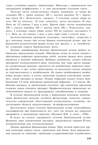 стура с алтейным корнем, терпингидрат. Микстура с термопсисом или
ипекакуаной неэффективна, т. к. они увеличивают отделение слизи.
     Полезно питье лекарственных сборов, например, из травы ба­
гульника 200 г, травы душицы 100 г, листьев крапивы 50 г, березо­
вых почек 50 г. Измельчить, смешать, 2 столовые ложки сбора за­
лить 500 мл кипятка, 10 мин. кипятить, затем настаивать 30 мин.
Пить по 1/2 стакана 3 раза в день. Другой сбор: листья подорожника
200 г, листья зверобоя 200 г, цветки липы 200 г. Измельчить, сме­
шать, 2 столовых ложки сбора залить 500 мл кипятка, настаивать 5-
6 ч. Пить по 1/2 стакана 3 раза в день перед едой в теплом виде.
    Антигистаминные препараты (димедрол, пипольфен, супрастин и
др.) показаны только при легких формах атонической астмы; при ин-
фекционно-аллергической форме астмы они вредны, т. к. способству­
ют сгущению секрета бронхиальных желез.
    Лечение антибиотиками больных бронхиальной астмой требует со­
блюдения определенных условий. Обострение астмы не всегда связано с
обострением инфекции дыхательных путей, поэтому прежде всего нужно
убедиться в наличии инфекции. Выбирая антибиотик, следует избегать
препаратов пенициллинового ряда, поскольку они чаще других вызыва­
ют аллергические реакции, предпочтя им антибиотики широкого спект­
ра действия и еще лучше ориентируясь на результаты посева мокроты
на чувствительность к антибиотикам. Не нужно комбинировать антиби­
отики разных групп: в случае появления аллергии невозможно устано­
вить, какой препарат ее вызвал. Острые инфекции следует лечить анти­
биотиками 7-8 дней, обострение хронической инфекции - 2-3 недели. Не­
обходим контроль за проводимым лечением: при появлении признаков
аллергии нужно отменить препарат. Профилактическое применение ан-
тигистаминных средств не предупреждает сенсибилизации и аллергии.
   В лечении бронхиальной астмы у беременных возможно использо­
вание физических методов: лечебная физкультура, комплекс гимнас­
тических упражнений, облегчающий откашливание, плавание, ин-
дуктотермия области надпочечников, иглорефлексотерапия.
   Достаточного опыта лечения бронхиальной астмы гемосорбцией,
плазмаферезом при беременности нет, хотя эти методы все увереннее
внедряются в акушерскую практику (Кулаков В.И. и соавт., 1998).
    В родах не следует прекращать лечение бронхиальной астмы.
Женщине дают увлажненный кислород, продолжается терапия Р-сим-
патомиметиками или метилксантинами.
   Лечение приступа бронхиальной астмы. При легком приступе уду­
шья назначают горячее питье, горчичники или банки. Если перечислен­
ные средства не помогают, применяют р-адреномиметики (сальбутамол,

                                                                 219
 