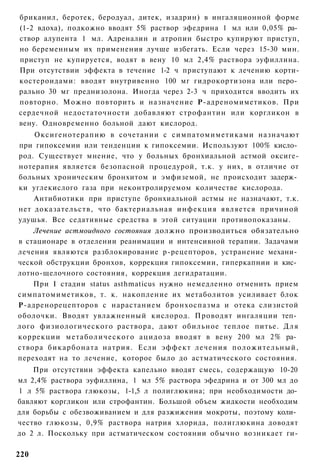 бриканил, беротек, беродуал, дитек, изадрин) в ингаляционной форме
(1-2 вдоха), подкожно вводят 5% раствор эфедрина 1 мл или 0,05% ра­
створ алупента 1 мл. Адреналин и атропин быстро купируют приступ,
но беременным их применения лучше избегать. Если через 15-30 мин.
приступ не купируется, водят в вену 10 мл 2,4% раствора эуфиллина.
При отсутствии эффекта в течение 1-2 ч приступают к лечению корти-
костероидами: вводят внутривенно 100 мг гидрокортизона или перо­
рально 30 мг преднизолона. Иногда через 2-3 ч приходится вводить их
повторно. Можно повторить и назначение Р-адреномиметиков. При
сердечной недостаточности добавляют строфантин или коргликон в
вену. Одновременно больной дают кислород.
    Оксигенотерапию в сочетании с симпатомиметиками назначают
при гипоксемии или тенденции к гипоксемии. Используют 100% кисло­
род. Существует мнение, что у больных бронхиальной астмой оксиге-
нотерапия является безопасной процедурой, т.к. у них, в отличие от
больных хроническим бронхитом и эмфиземой, не происходит задерж­
ки углекислого газа при неконтролируемом количестве кислорода.
    Антибиотики при приступе бронхиальной астмы не назначают, т.к.
нет доказательств, что бактериальная инфекция является причиной
удушья. Все седативные средства в этой ситуации противопоказаны.
    Лечение астмоидного состояния должно производиться обязательно
в стационаре в отделении реанимации и интенсивной терапии. Задачами
лечения являются разблокирование р-рецепторов, устранение механи­
ческой обструкции бронхов, коррекция гипоксемии, гиперкапнии и кис­
лотно-щелочного состояния, коррекция дегидратации.
    При I стадии status asthmaticus нужно немедленно отменить прием
симпатомиметиков, т. к. накопление их метаболитов усиливает блок
Р-адренорецепторов с нарастанием бронхоспазма и отека слизистой
оболочки. Вводят увлажненный кислород. Проводят ингаляции теп­
лого физиологического раствора, дают обильное теплое питье. Д л я
коррекции метаболического ацидоза вводят в вену 200 мл 2% ра­
створа бикарбоната натрия. Если эффект лечения положительный,
переходят на то лечение, которое было до астматического состояния.
    При отсутствии эффекта капельно вводят смесь, содержащую 10-20
мл 2,4% раствора эуфиллина, 1 мл 5% раствора эфедрина и от 300 мл до
1 л 5% раствора глюкозы, 1-1,5 л полиглюкина; при необходимости до­
бавляют коргликон или строфантин. Большой объем жидкости необходим
для борьбы с обезвоживанием и для разжижения мокроты, поэтому коли­
чество глюкозы, 0,9% раствора натрия хлорида, полиглюкина доводят
до 2 л. Поскольку при астматическом состоянии обычно возникает ги-

220
 