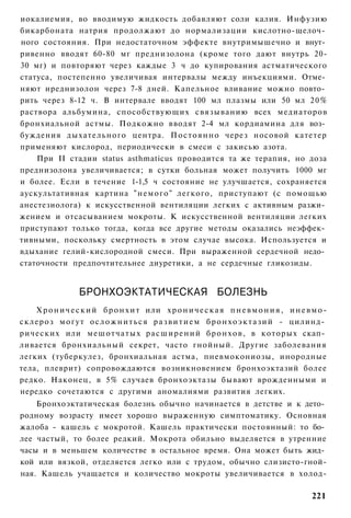 иокалиемия, во вводимую жидкость добавляют соли калия. Инфузию
бикарбоната натрия продолжают до нормализации кислотно-щелоч­
ного состояния. При недостаточном эффекте внутримышечно и внут­
ривенно вводят 60-80 мг преднизолона (кроме того дают внутрь 20-
30 мг) и повторяют через каждые 3 ч до купирования астматического
статуса, постепенно увеличивая интервалы между инъекциями. Отме­
няют иреднизолон через 7-8 дней. Капельное вливание можно повто­
рить через 8-12 ч. В интервале вводят 100 мл плазмы или 50 мл 20%
раствора альбумина, способствующих связыванию всех медиаторов
бронхиальной астмы. Подкожно вводят 2-4 мл кордиамина для воз­
буждения дыхательного центра. П о с т о я н н о через носовой катетер
применяют кислород, периодически в смеси с закисью азота.
    При II стадии status asthmaticus проводится та же терапия, но доза
преднизолона увеличивается; в сутки больная может получить 1000 мг
и более. Если в течение 1-1,5 ч состояние не улучшается, сохраняется
аускультативная картина " н е м о г о " легкого, приступают (с помощью
анестезиолога) к искусственной вентиляции легких с активным разжи­
жением и отсасыванием мокроты. К искусственной вентиляции легких
приступают только тогда, когда все другие методы оказались неэффек­
тивными, поскольку смертность в этом случае высока. Используется и
вдыхание гелий-кислородной смеси. При выраженной сердечной недо­
статочности предпочтительнее диуретики, а не сердечные гликозиды.


                   БРОНХОЭКТАТИЧЕСКАЯ БОЛЕЗНЬ
    Х р о н и ч е с к и й б р о н х и т или х р о н и ч е с к а я п н е в м о н и я , и н е в м о -
склероз м о г у т о с л о ж н и т ь с я р а з в и т и е м б р о н х о э к т а з и й - цилинд­
рических или мешотчатых р а с ш и р е н и й б р о н х о в , в которых скап­
ливается бронхиальный секрет, часто гнойный. Другие заболевания
легких (туберкулез, бронхиальная астма, пневмокониозы, инородные
тела, плеврит) сопровождаются возникновением бронхоэктазий более
редко. Наконец, в 5% случаев бронхоэктазы бывают врожденными и
нередко сочетаются с другими аномалиями развития легких.
    Бронхоэктатическая болезнь обычно начинается в детстве и к дето­
родному возрасту имеет хорошо выраженную симптоматику. Основная
жалоба - кашель с мокротой. Кашель практически постоянный: то бо­
лее частый, то более редкий. Мокрота обильно выделяется в утренние
часы и в меньшем количестве в остальное время. Она может быть жид­
кой или вязкой, отделяется легко или с трудом, обычно слизисто-гной-
ная. Кашель учащается и количество мокроты увеличивается в холод-

                                                                                              221
 