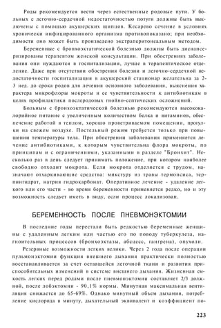 Роды рекомендуется вести через естественные родовые пути. У бо­
льных с легочно-сердечной недостаточностью потуги должны быть вык­
лючены с помощью акушерских щипцов. Кесарево сечение в условиях
хронически инфицированного организма противопоказано; при необхо­
димости оно может быть произведено экстраперитонеальным методом.
    Беременные с бронхоэктатической болезнью должны быть дисиансе-
ризированы терапевтом женской консультации. При обострениях заболе­
вания они нуждаются в госпитализации, лучше в терапевтическое отде­
ление. Даже при отсутствии обострения болезни и легочно-сердечной не­
достаточности госпитализация в акушерский стационар желательна за 2-
3 нед. до срока родов для лечения основного заболевания, выяснения ха­
рактера микрофлоры мокроты и ее чувствительности к антибиотикам в
целях профилактики послеродовых гнойно-септических осложнений.
    Больным с бронхоэктатической болезнью рекомендуются высокока­
лорийное питание с увеличенным количеством белка и витаминов, обес­
печение работой в теплом, хорошо проветриваемом помещении, прогул­
ки на свежем воздухе. Постельный режим требуется только при повы­
шении температуры тела. При обострении заболевания применяется ле­
чение антибиотиками, к которым чувствительна флора мокроты, по
принципам и с ограничениями, указанными в разделе "Бронхит". Не­
сколько раз в день следует принимать положение, при котором наиболее
свободно отходит мокрота. Если мокрота отделяется с трудом, на­
значают отхаркивающие средства: микстуру из травы термопсиса, тер-
пингидрат, натрия гидрокарбонат. Оперативное лечение - удаление лег­
кого или его части - во время беременности применяется редко, но и эту
возможность следует иметь в виду, если процесс локализован.


       БЕРЕМЕННОСТЬ ПОСЛЕ ПНЕВМОНЭКТОМИИ
    В последние годы перестали быть редкостью беременные женщи­
ны с удаленным легким или частью его по поводу туберкулеза, на-
гноительных процессов (бронхоэктазы, абсцесс, гангрена), опухоли.
    Резервные возможности легких велики. Через 2 года после операции
пульмонэктомии функция внешнего дыхания практически полностью
восстанавливается за счет оставшейся легочной ткани и развития при­
способительных изменений в системе внешнего дыхания. Жизненная ем­
кость легких перед родами после пневмонэктомии составляет 2/3 долж­
ной, после лобэктомии - 9 0 , 1 % нормы. Минутная максимальная венти­
ляция снижается до 65-69%. Однако минутный объем дыхания, потреб­
ление кислорода в минуту, дыхательный эквивалент и коэффициент по-

                                                                  223
 