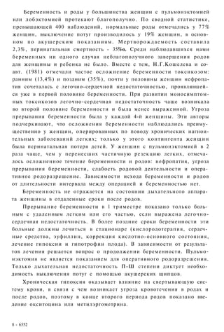 Беременность и роды у большинства женщин с пульмонэктомией
или лобэктомией протекают благополучно. По сводной статистике,
превышающей 400 наблюдений, нормальные роды отмечались у 77%
женщин, выключение потуг производилось у 19% женщин, в основ­
ном по а к у ш е р с к и м п о к а з а н и я м . М е р т в о р о ж д а е м о с т ь с о с т а в и л а
2,3%, перинатальная смертность - 35%о. Среди наблюдавшихся нами
беременных ни одного случая неблагополучного завершения родов
для женщины и ребенка не было. Вместе с тем, Н.Г.Кошелева и со­
авт. (1981) отмечали частое осложнение беременности токсикозом:
ранним (13,4%) и поздним (35%), почти у половины женщин нефропа-
тия сочеталась с легочно-сердечной недостаточностью, проявлявшей­
ся уже в первой половине беременности. При развитии моносимптом-
ных токсикозов легочно-сердечная недостаточность чаще возникала
во второй половине беременности и была менее выраженной. Угроза
прерывания беременности была у каждой 4-й женщины. Эти авторы
подчеркивают, что осложнения беременности наблюдались преиму­
щественно у женщин, оперированных по поводу хронических нагнои-
тельных заболеваний легких; только у этого контингента ж е н щ и н
была перинатальная потеря детей. У женщин с пульмонэктомией в 2
раза чаще, чем у перенесших частичную резекцию легких, отмеча­
лось осложненное течение беременности и родов: нефропатия, угроза
прерывания беременности, слабость родовой деятельности и опера­
тивное родоразрешение. Зависимости исхода беременности и родов
от длительности интервала между операцией и беременностью нет.
    Беременность не отражается на состоянии дыхательного аппара­
та женщины в отдаленные сроки после родов.
    Прерывание беременности в 1 триместре показано только боль­
ным с удаленным легким или его частью, если выражена легочно-
сердечная недостаточность. В более поздние сроки беременности эти
больные должны лечиться в стационаре (кислородотерапия, сердеч­
ные средства, эуфиллин, коррекция кислотно-основного состояния,
лечение гипоксии и гипотрофии плода). В зависимости от результа­
тов лечения решается вопрос о продолжении беременности. Пульмо-
нэктомия не является показанием для оперативного родоразрешения.
Только дыхательная недостаточность П-Ш степени диктует необхо­
димость выключения потуг с помощью акушерских щипцов.
    Хроническая гипоксия оказывает влияние на свертывающую сис­
тему крови, в связи с чем возникает угроза кровотечения в родах и
после родов, поэтому в конце второго периода родов показано вве­
дение окситоцина или метилэргометрина.


8 - 6552
 