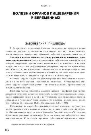 ГЛАВА   3



        БОЛЕЗНИ ОРГАНОВ ПИЩЕВАРЕНИЯ
               У БЕРЕМЕННЫХ




                                                   1
                   ЗАБОЛЕВАНИЯ ПИЩЕВОДА
    У беременных некоторые болезни пищевода встречаются редко
(ахалазия кардии, пептическая стриктура), другие (грыжа пищево­
дного отверстия диафрагмы, рефлюкс-эзофагит) - сравнительно часто.
      Ахалазия кардии (идиопатическое расширение пищевода, кар­
диоспазм, мегаэзофагус) - нервно-мышечное заболевание пищевода, при
котором нарушается прохождение пищевых масс из пищевода в желудок
вследствие отсутствия рефлекторного раскрытия кардии во время глота­
ния. Считается, что проявление заболевания часто непосредственно свя­
зано с психическими переживаниями, однако по сей день этиология оста­
ется неизвестной, а патогенез изучен лишь в общих чертах.
    Ахалазия кардии - одно из распространенных заболеваний пищево­
да: 5-8% от всех случаев заболеваний пищевода. У беременных аха­
лазия кардии встречается редко - по нашим данным, приблизительно
1:5000 беременностей.
    Наиболее частые симптомы ахалазии кардии - дисфагия (нарушение
движения пищевого комка по пищеводу, неприятные ощущения, связан­
ные с задержкой пищи в нем) и регургитация, или пищеводная рвота (в
содержимом "рвотных" масс отсутствует примесь желудочного сока).
См. таблицу 26 (Бокарев И.Н., Смоленский B.C., 1995).
    Положение на спине благоприятствует регургитации, поэтому она
может продолжаться и ночью во время сна, в связи с чем утром на подуш­
ке обнаруживаются остатки пищи (симптом "мокрой подушки"). Нередко
беременные отмечают загрудинную боль, во время еды наблюдается силь­
ная саливация. С течением времени заболевание приводит к выра-


       Раздел написан совместно с С.Г.Бурковым.


226
 