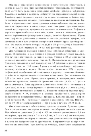 Наряду с сердечными гликозидами и мочегонными средствами, а
иногда и вместо них (при непереносимости, брадикардии, экстрасисто-
лии) могут быть применены препараты камфоры, кофеина, эуфиллина.
Камфора и кофеин в основном действуют на сосудодвигательный центр.
Камфора также оказывает влияние на сердце, активируя действие сим­
патических нервных волокон, усиливающих сердечные сокращения. Ко­
феин в терапевтических дозах улучшает кровоснабжение сердца, усили­
вает его сокращения, а также диурез; при этом ритм сердечных сокра­
щений не ускоряется, артериальное давление не повышается. Эуфиллин
улучшает кровоснабжение миокарда, почек, матки и плаценты, увели­
чивает клубочковую фильтрацию и диурез, снимает бронхоспазм. Кроме
того, эуфиллин уменьшает давление в системе легочной артерии, что
особенно важно при лечении гипертензии малого круга кровообраще­
ния. Его можно вводить перорально (0,15 г 2-3 раза в день) и внутривен­
но (5-10 мл 2,4% раствора на 10 мл 40% раствора глюкозы).
      Для улучшения функции миофибрилл, обменных процессов в мио­
карде, образования в нем энергии проводят метаболическую терапию.
Это лечение длительное, не менее месяца. Только к 20-му дню клетка
начинает усваивать витамины группы В. Поливитаминные комплексы
(гиндевит, декамевит и др.) назначают по 1-3 таблетки в день в течение
месяца. Панангин (1-3 драже 3 раза в день) способствует внутрикле­
т о ч н о м у в в е д е н и ю к а л и я . К а л и я оротат ( в и т а м и н В13) - неспе­
цифический метаболический стимулятор - улучшает состояние белково­
го обмена и переносимость сердечных гликозидов. Его назначают по
0,25 г 3-4 раза в день. Кроме калия оротата, к нестероидным метабо­
лическим средствам относятся фолиевая кислота (0,001 г 3 раза в
день), рибоксин. Доза сердечных гликозидов может быть уменьшена в
1,5-2 раза, если их комбинировать с рибоксином (0,4 г 3 раза в день),
обладающим инотропным действием. Рибоксин (инозин) является пред­
шественником АТФ, участвует в синтезе нуклеотидов, стимулирует
окислительно-восстановительные процессы. Кокарбоксилаза - кофер-
мент витамина В, - принимает участие в углеводном обмене. Назнача­
ют по 50-100 мг внутримышечно 1 раз в день в течение 20-30 дней.
    Оксигенотерапия - обязательное средство лечения. Лучшим спосо­
бом использования кислорода является гипербарическая оксигенация.
При обычном давлении (1 атм) в 100 мл плазмы растворяется 0,3 мл
кислорода, при давлении в 2 атм - 4,3 мл, в 3 атм - 6,6 мл кислорода.
Ткани усваивают кислород из плазмы, при уменьшении его содержания
в плазме он поступает туда из эритроцитов. В герметической камере с по­
вышенным давлением, куда помещают больную, происходит насыщение

22
 