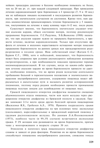 нейших процедурах давление в баллоне необходимо повышать не более,
чем на 20 мм рт. ст. при каждой следующей процедуре. При проведении
лечения кардиодилатацией трем беременным в I триместре (7, 9 и 10 нед.)
мы не наблюдали никаких осложнений в последующем развитии беремен­
ности, при значительном улучшении их состояния. Кроме того, нам уда­
лось анамнестически проанализировать течение беременности у 5 пациен­
ток, поступивших на лечение в нашу клинику через 6-12 мес. после родов.
    Существует мнение, что беременность значительно ухудшает тече­
ние ахалазии кардии, общее состояние матери, поэтому рекомендуют
прерывание беременности. Г.С.Радугина, Э.Б.Яковлева (1988) полага­
ют, что при ахалазии кардии нужно не прерывать беременность, а про­
вести лечение, включая кардиодилатацию. Только при отсутствии эф­
фекта от лечения и явлениях нарастающего истощения матери показано
прерывание беременности на ранних сроках или преждевременное родо-
разрешение в поздние сроки. Наш собственный опыт (Катаев С . С ,
Бурков С.Г., 1980), хотя и небольшой, показывает, что беременность
может быть сохранена при условии диспансерного наблюдения женщины
гастроэнтерологом, а при необходимости показано проведение терапии
нневмокардиодилатацией. В тех случаях, когда по каким-либо причи­
нам лечение ахалазии кардии во время беременности провести не удает­
ся, необходимо помнить, что во время родов вследствие длительного
пребывания больной в горизонтальном положении и значительного по­
вышения внутрибрюшного давления, содержимое пищевода может заб­
расываться в дыхательные пути и вызывать развитие аспирационной
пневмонии, поэтому перед родами необходимо провести промывание
пищевода толстым зондом для освобождения от пищевых масс.
    Г р ы ж е й пищеводного отверстия д и а ф р а г м ы называется смещение
абдоминального отдела пищевода, части или всего желудка через рас­
ширенное отверстие диафрагмы из брюшной полости в грудную. Гры­
жи занимают 2-3-е место среди других болезней органов пищеварения
(Василенко В.Х., Гребенев А.Л., 1978). Принято подразделять грыжи
пищеводного отверстия диафрагмы на три основных типа: аксиальные
(скользящие), иараэзофагеальные и врожденный короткий пишевод с
грудным расположением желудка. По данным Л . А . П о л о ж е н к о в о й
(1973), наиболее часто (в 9 9 , 3 % случаев) встречаются аксиальные
грыжи. У 2% женщин они развиваются во время беременности, причем
чаще у многорожавших в возрасте старше 30 лет.
    Этиология и патогенез грыж пищеводного отверстия диафрагмы
сложны и зависят от ряда факторов. Развитию их во время беременности
способствует повышение внутрибрюшного давления, снижение тонуса

                                                                       229
 