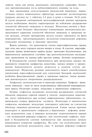 параты, такие как зантак, рамицидин, домперидон, сукралфат, бетане-
кол противопоказаны из-за неблагоприятного влияния на плод.
    Для ликвидации сопутствующих дискинезий пищевода, норма­
лизации тонуса пищеводного сфинктера назначают метоклопрамид
(церукал, реглан) по 1 таблетке 2-3 раза в сутки в течение 10-14 дней.
В случае развития гипохромной железодефицитной анемии препараты
железа необходимо вводить парентерально во избежание раздражения
слизистой оболочки пищевода и желудка. Поскольку анемия у боль­
шинства таких больных обусловлена изменениями воспалительно-дес­
труктивного характера слизистой оболочки пищевода и грыжевой ча­
сти желудка, лечение препаратами железа следует проводить на фоне
мероприятий, предотвращающих желудочно-пищеводный рефлюкс
(показаны антацидные и вяжущие средства).
    Важно помнить, что ущемляются только параэзофагеальные грыжи,
при этом они могут угрожать жизни матери и плода. К счастью, параэзофа­
геальные грыжи встречаются крайне редко, протекают бессимптомно, вне
беременности выявляются случайно при рентгенологическом исследова­
нии, проводимом по какому-либо другому поводу. Лечение оперативное.
     В большинстве случаев беременность при аксиальных грыжах пи­
щеводного отверстия диафрагмы допустима, однако вопрос о продол­
ж е н и и б е р е м е н н о с т и д о л ж е н р е ш а т ь с я в к а ж д о м с л у ч а е ин­
дивидуально. Поскольку родовая деятельность может способствовать
ущемлению параэзофагеальной или сдавлению большой аксиальной,
особенно фиксированной, грыжи в грыжевых воротах, таким женщи­
нам рекомендуется оперативное родоразрешение.
    Эзофагнты, пептическая язва и стриктура пищевода. Эзофагит - воспа­
ление пищевода - одно из часто встречающихся заболеваний пищеваритель­
ного тракта. Различают острые, подострые и хронические эзофагиты.
    Острые эзофагиты возникают вследствие раздражения слизистой
оболочки пищевода горячей пищей и питьем, химическими вещества­
ми, могут наблюдаться при острых инфекционных заболеваниях, со­
провождать острые фарингиты, гастриты. Подострые и хронические
эзофагиты возникают вследствие повторного действия на слизистую
оболочку пищевода различных раздражителей. Самая частая причина
подострого и хронического эзофагита у беременных - рефлюкс актив­
ного желудочного сока в пищевод вследствие недостаточности кардии
- так называемый рефлюкс-эзофагит, или пептический эзофагит, кото­
рый в большинстве случаев наблюдается при аксиальных грыжах
пищеводного отверстия диафрагмы. По сути, это асептический ожог
пищевода кислотой желудочного сока. У женщин рефлюкс-эзофагит

232
 