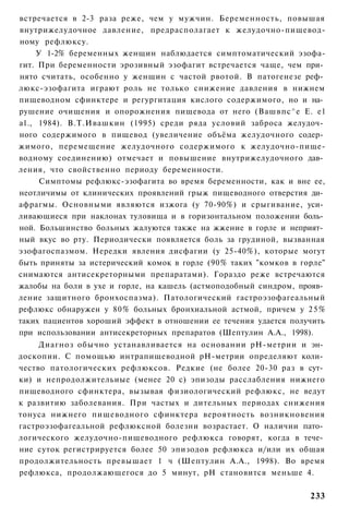 встречается в 2-3 раза реже, чем у мужчин. Беременность, повышая
внутрижелудочное давление, предрасполагает к желудочно-пищевод-
ному рефлюксу.
     У 1-2% беременных женщин наблюдается симптоматический эзофа-
гит. При беременности эрозивный эзофагит встречается чаще, чем при­
нято считать, особенно у женщин с частой рвотой. В патогенезе реф­
люкс-эзофагита играют роль не только снижение давления в нижнем
пищеводном сфинктере и регургитация кислого содержимого, но и на­
рушение очищения и опорожнения пищевода от него (Вашвпс^е Е. е1
а1., 1984). В.Т.Ивашкин (1995) среди ряда условий заброса желудоч­
ного содержимого в пищевод (увеличение объёма желудочного содер­
жимого, перемещение желудочного содержимого к желудочно-пище-
водному соединению) отмечает и повышение внутрижелудочного дав­
ления, что свойственно периоду беременности.
      Симптомы рефлюкс-эзофагита во время беременности, как и вне ее,
неотличимы от клинических проявлений грыж пищеводного отверстия ди­
афрагмы. Основными являются изжога (у 70-90%) и срыгивание, уси­
ливающиеся при наклонах туловища и в горизонтальном положении боль­
ной. Большинство больных жалуются также на жжение в горле и неприят­
ный вкус во рту. Периодически появляется боль за грудиной, вызванная
эзофагоспазмом. Нередки явления дисфагии (у 25-40%), которые могут
быть приняты за истерический комок в горле (90% таких "комков в горле"
снимаются антисекреторными препаратами). Гораздо реже встречаются
жалобы на боли в ухе и горле, на кашель (астмоподобный синдром, прояв­
ление защитного бронхоспазма). Патологический гастроэзофагеальный
рефлюкс обнаружен у 80% больных бронхиальной астмой, причем у 2 5 %
таких пациентов хороший эффект в отношении ее течения удается получить
при использовании антисекреторных препаратов (Шептулин А.А., 1998).
     Диагноз обычно устанавливается на основании рН-метрии и эн­
доскопии. С помощью интрапищеводной рН-метрии определяют коли­
чество патологических рефлюксов. Редкие (не более 20-30 раз в сут­
ки) и непродолжительиые (менее 20 с) эпизоды расслабления нижнего
пищеводного сфинктера, вызывая физиологический рефлюкс, не ведут
к развитию заболевания. При частых и дительных периодах снижения
тонуса нижнего пищеводного сфинктера вероятность возникновения
гастроэзофагеальной рефлюксной болезни возрастает. О наличии пато­
логического желудочно-пищеводного рефлюкса говорят, когда в тече­
ние суток регистрируется более 50 эпизодов рефлюкса и/или их общая
продолжительность превышает 1 ч (Шептулин А.А., 1998). Во время
рефлюкса, продолжающегося до 5 минут, рН становится меньше 4.

                                                                  233
 