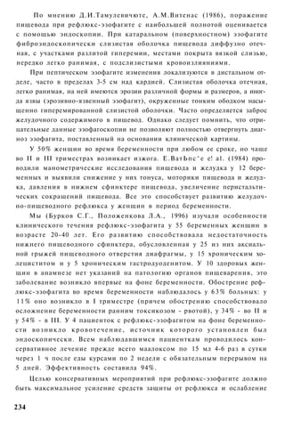 По мнению Д.И.Тамулевичюте, А.М.Витенас (1986), поражение
пищевода при рефлюкс-эзофагите с наибольшей полнотой оценивается
с помощью эндоскопии. При катаральном (поверхностном) эзофагите
фиброэндоскопически слизистая оболочка пищевода диффузно отеч­
ная, с участками разлитой гиперемии, местами покрыта вязкой слизью,
нередко легко ранимая, с подслизистыми кровоизлияниями.
    При пептическом эзофагите изменения локализуются в дистальном от­
деле, часто в пределах 3-5 см над кардией. Слизистая оболочка отечная,
легко ранимая, на ней имеются эрозии различной формы и размеров, а иног­
да язвы (эрозивно-язвенный эзофагит), окруженные тонким ободком насы­
щенно гиперемированной слизистой оболочки. Часто определяется заброс
желудочного содержимого в пищевод. Однако следует помнить, что отри­
цательные данные эзофагоскопии не позволяют полностью отвергнуть диаг­
ноз эзофагита, поставленный на основании клинической картины.
    У 50% женщин во время беременности при любом ее сроке, но чаще
во II и III триместрах возникает изжога. Е . В а т Ь п с ^ е е! а1. (1984) про­
водили манометрические исследования пищевода и желудка у 12 бере­
менных и выявили снижение у них тонуса, моторики пищевода и желуд­
ка, давления в нижнем сфинктере пищевода, увеличение перистальти­
ческих сокращений пищевода. Все это способствует развитию желудоч-
но-пищеводного рефлюкса у женщин в период беременности.
     Мы (Бурков С.Г., Положенкова Л.А., 1996) изучали особенности
клинического течения рефлюкс-эзофагита у 55 беременных женщин в
возрасте 20-40 лет. Его развитию способствовала недостаточность
нижнего пищеводного сфинктера, обусловленная у 25 из них аксиаль­
ной грыжей пищеводного отверстия диафрагмы, у 15 хроническим хо­
лециститом и у 5 хроническим гастродуоденитом. У 10 здоровых жен­
щин в анамнезе нет указаний на патологию органов пищеварения, это
заболевание возникло впервые на фоне беременности. Обострение реф­
люкс-эзофагита во время беременности наблюдалось у 6 3 % больных: у
1 1 % оно возникло в I триместре (причем обострению способствовало
осложнение беременности ранним токсикозом - рвотой), у 34% - во II и
у 54% - в III. У 4 пациенток с рефлюкс-эзофагитом на фоне беременно­
сти в о з н и к л о к р о в о т е ч е н и е , и с т о ч н и к к о т о р о г о у с т а н о в л е н был
эндоскопически. Всем наблюдавшимся пациенткам проводилось кон­
сервативное лечение прежде всего маалоксом по 15 мл 4-6 раз в сутки
через 1 ч после еды курсами по 2 недели с обязательным перерывом на
5 дней. Эффективность составила 94%.
   Целью консервативных мероприятий при рефлюкс-эзофагите должно
быть максимальное усиление средств защиты от рефлюкса и ослабление

234
 