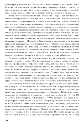 процедуры у беременных может быть использована лишь эндоскопия.
В период беременности проводится консервативное лечение, после ро­
доразрешения должен быть решен вопрос о необходимости в дальней­
шем инструментального или оперативного расширения пищевода.
    Варикозное р а с ш и р е н и е вен пищевода - серьезное гемодинами-
ческое расстройство оттока крови из вен пищевода, встречающееся у
беременных с сопутствующим гепатитом или циррозом печени. Расшире­
ние вен пищевода может существовать бессимптомно или сопровожда­
ется незначительными проявлениями, маскируясь основным страданием.
    Наиболее серьезное осложнение данной патологии пищевода - кровоте­
чение, от незначительного, практически трудно диагностируемого, до мас­
сивного, сразу ставящего жизнь беременной под угрозу. Кроме того, нали­
чие или отсутствие варикозно расширенных вен пищевода определяет и
акушерскую тактику. Поэтому у беременных с подозрением на наличие
варикозно расширенных вен пищевода целесообразно как можно раньше
проводить эндоскопию. При эзофагоскопии отмечается синеватый оттенок
слизистой с извитостью, постепенным уменшением калибра складок в про­
дольном направлении, иногда гиперемией, эрозиями под выбухающими
венами, переходом варикоза в область кардии и даже субкардии.
    Л е ч е н и е д о л ж н о б ы т ь н а п р а в л е н о на у с т р а н е н и е у г р о з ы пи­
щеводного кровотечения. Это прежде всего лечение основного заболе­
вания, профилактика рефлюкс-эзофагита, соблюдение режима дня и
питания, медикаментозные средства (вяжущие, антацидные, слабитель­
ные). Беременность при циррозе печени в сочетании с варикозным рас­
ширением вен пищевода противопоказана. Однако, если женщина ка­
тегорически отказывается от прерывания беременности, следует по­
мнить о необходимости в таких случаях бережного родоразрешения
через естественые родовые пути с обязательным выключением потуг.
    Экстренными мерами при пищеводном кровотечении являются введе­
ние в вену 500 мл полиглюкина в течение 50-60 мин. и при необходимости
повторение инфузии, если пульс превышает 100 уд./мин.; переливание
крови при отсутствии гемодинамической стабильности. Повторные гемот-
рансфузии проводятся до повышения уровня гемоглобина до 10 г на 100
мл крови. П.Я.Григорьев, А.В.Яковенко (1997) считают, что более 6 ге-
мотрансфузий производить не нужно, следует прибегнуть к оперативным
методам лечения. Ликвидация кровотечения (склеротерапия вен пишево-
да или диатермокоагуляция) производится эндоскопическим методом, вво­
дится пищеводный зонд Блэкмора. Воздух из пищеводного зонда выпус­
кают через каждые 5-6 ч и извлекают зонд через 24 ч. Если склеротерапия
и пищеводный зонд оказались недостаточно эффективными, то в вену


236
 