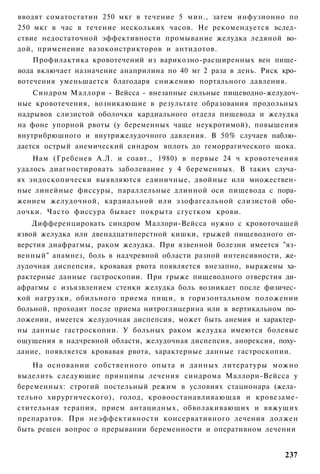 вводят соматостатин 250 мкг в течение 5 мин., затем инфузионно по
250 мкг в час в течение нескольких часов. Не рекомендуется вслед­
ствие недостаточной эффективности промывание желудка ледяной во­
дой, применение вазоконстрикторов и антидотов.
    Профилактика кровотечений из варикозно-расщиренных вен пище­
вода включает назначение анаприлина по 40 мг 2 раза в день. Риск кро­
вотечения уменьшается благодаря снижению портального давления.
    Синдром Маллори - Вейсса - внезапные сильные пищеводно-желудоч-
ные кровотечения, возникающие в результате образования продольных
надрывов слизистой оболочки кардиального отдела пищевода и желудка
на фоне упорной рвоты (у беременных чаще неукротимой), повышения
внутрибрюшного и внутрижелудочного давления. В 50% случаев наблю­
дается острый анемический синдром вплоть до геморрагического шока.
    Нам (Гребенев А.Л. и соавт., 1980) в первые 24 ч кровотечения
удалось диагностировать заболевание у 4 беременных. В таких случа­
ях эндоскопически выявляются единичные, двойные или множествен­
ные линейные фиссуры, параллельные длинной оси пищевода с пора­
жением желудочной, кардиальной или эзофагеальной слизистой обо­
лочки. Часто фиссура бывает покрыта сгустком крови.
    Дифференцировать синдром Маллори-Вейсса нужно с кровоточащей
язвой желудка или двенадцатиперстной кишки, грыжей пищеводного от­
верстия диафрагмы, раком желудка. При язвенной болезни имеется "яз­
венный" анамнез, боль в надчревной области разной интенсивности, же­
лудочная диспепсия, кровавая рвота появляется внезапно, выражены ха­
рактерные данные гастроскопии. При грыже пищеводного отверстия ди­
афрагмы с изъязвлением стенки желудка боль возникает после физичес­
кой нагрузки, обильного приема пищи, в горизонтальном положении
больной, проходит после приема нитроглицерина или в вертикальном по­
ложении, имеется желудочная диспепсия, может быть анемия и характер­
ны данные гастроскопии. У больных раком желудка имеются болевые
ощущения в надчревной области, желудочная диспепсия, анорексия, поху­
дание, появляется кровавая рвота, характерные данные гастроскопии.
    На основании собственного опыта и данных литературы можно
выделить следующие принципы лечения синдрома Маллори-Вейсса у
беременных: строгий постельный режим в условиях стационара (жела­
тельно хирургического), голод, кровоостанавливающая и кровезаме-
стительная терапия, прием антацидных, обволакивающих и вяжущих
препаратов. При неэффективности консервативного лечения должен
быть решен вопрос о прерывании беременности и оперативном лечении


                                                                 237
 