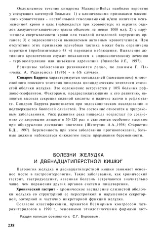 Осложненное течение синдрома Маллори-Вейса наиболее вероятно
у следующих категорий больных: 1) с клиническими признаками массив­
ного кровотечения - нестабильной гемодинамикой и/или наличием неиз­
мененной крови в кале (наблюдается при кровопотере из верхних отде­
лов желудочно-кишечного тракта объемом не менее 1000 мл); 2) с нару­
шением свертываемости крови или тяжелой патологией внутренних ор­
ганов; 3) с эндоскопически выявляемым активным кровотечением. При
отсутствии этих признаков врачебная тактика может быть ограничена
коротким (приблизительно 48 ч) периодом наблюдения. Выявление ак­
тивного кровотечения служит показанием к эндоскопическому лечению
- термокоагуляции или инъекции адреналина (ВпашсЬа ¥.Е., 1997).
    Р е ц и д и в ы з а б о л е в а н и я р а з в и в а ю т с я редко, по д а н н ы м Г. Па-
нчева, А. Радивенска (1986) - в 6% случаев.
    Синдром Баррета характеризуется метаплазией (замещением) много­
слойного плоского эпителия пищевода цилиндрическим эпителием слизи­
стой оболчки желудка. Это осложнение встречается у 10% больных реф-
люкс-эзофагитом. Факторами, предрасполагающими к его развитию, яв­
ляются высокая секреция соляной кислоты и наличие желчи в рефлюкта-
те. Синдром Баррета распознается при эндоскопическом исследовании и
подтверждается биопсией слизистой. Это состояние относится к предрако­
вым заболеваниям. Риск развития рака пищевода возрастает по сравне­
нию со здоровыми лицами в 30-120 раз и становится особенно высоким
при обнаружении дисплазии эпителия (Шептулин А.А.,1998; Старостин
Б.Д., 1997). Беременность при этом заболевании противопоказана, боль­
ные должны наблюдаться онкологом после прерывания беременности.




                      БОЛЕЗНИ ЖЕЛУДКА
                И ДВЕНАДЦАТИПЕРСТНОЙ КИШКИ2
    Патология желудка и двенадцатиперстной кишки занимает основ­
ное место в гастроэнтерологии. Такие заболевания, как хронический
гастрит, гастродуоденит, язвенная болезнь встречаются значительно
чаще, чем поражения других органов системы пищеварения.
    Хронический гастрит - хроническое васпаление слизистой оболоч­
ки желудка со структурной ее перестройкой и нарушением секретор­
ной, моторной и частично инкреторной функций желудка.
    Согласно классификации, принятой Всемирным конгрессом гаст­
роэнтерологов в 1990 г., основными этиологическими формами гаст-

       Раздел написан совместно с С.Г. Б у р к о в ы м .

238
 