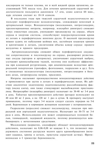 кислородом не только плазмы, но и всей жидкой среды организма, со­
ставляющей 70% массы тела. Для лечения хронической сердечной не­
достаточности пользуются давлением 1,7 атм, сеанс длится 60 мин.,
курс лечения состоит из 10-14 сеансов.
    В последние годы при тяжелой сердечной недостаточности ис­
пользуют периферические вазодилататоры, снижающие венозный и
артериальный тонус. Венодилататоры (молсидомин, нитроглицерин,
пролонгированные нитраты, например, изосорбит динитрат) снижают
тонус емкостных сосудов, уменьшают преднагрузку на сердце, объем
сердца и энергию систолы, способствуют перераспределению крови
из легких в периферическое венозное русло. О высокой преднагрузке
можно судить по набуханию шейных вен, застойным влажным хрипам
и крепитации в легких, увеличению объема камер сердца: правого
желудочка и правого предсердия.
    Артериолодилататоры снижают общее периферическое сосудис­
тое сопротивление и посленагрузку на сердце, расширяют резистив-
ные сосуды (артерии и артериолы), увеличивают сердечный выброс,
улучшают кровоснабжение тканей, поэтому они особенно эффектив­
ны при клапанной регургитации, при декомпенсации вследствие арте­
риальной гипертензии (тропафен, фентоламин, гидралазин и др.). Есть
и смешанные вазодилататоры (молсидомин, нитроглицерин в боль­
ших дозах, нитропруссид натрия, празозин).
    Нитраты оказывают преимущественно венодилатирующее действие
и применяются при застое в легких и периферических венах. Их дей­
ствие аналогично эндогенному эндотелиальному расслабляющему фак­
тору (оксид азота), они также стимулируют высвобождение простацик-
лина. Нитросорбит (изосорбид динитрат) назначают по 30-40 мг 3-4 раза
в день. Таблетки пролонгированного действия (ретард) используют по
40 или 60 мг 2 раза, а по 120 мг 1 раз в сутки. К препарату наступает
привыкание, поэтому через 3-4 недели следует сделать перерыв на 5-6
дней. Беременным и кормящим женщинам назначают с осторожностью.
    Гидралазин (апрессин) снижает посленагрузку, показан при мит­
ральной или аортальной недостаточности. Назначают по 50-75 мг 3-4
раза в день. Использование его может сопровождаться головной бо­
лью, тахикардией, задержкой жидкости, поэтому рекомендуется ком­
бинировать с мочегонными средствами.
    Молсидомин (корватон, сиднафарм) обладает венодилатирующим
действием, назначают по 0,06-0,08 мг каждые 6 ч, что позволяет под­
держивать состояние разгрузки малого круга кровообращения (исче­
зают одышка, хрипы в легких, приступы сердечной астмы). Проти­
вопоказан в I триместре беременности.

                                                                  23
 