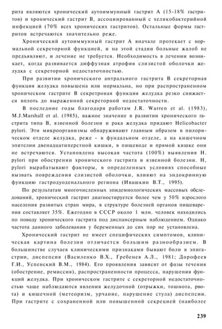рита являются хронический аутоиммунный гастрит А (15-18% гастри­
тов) и хронический гастрит В, ассоциированный с хеликобактерийной
инфекцией (70% всех хронических гастритов). Остальные формы гаст­
ритов встречаются значительно реже.
    Хронический аутоиммунный гастрит А вначале протекает с нор­
мальной секреторной функцией, и на этой стадии больные жалоб не
предъявляют, и лечение не требуется. Необходимость в лечении возни­
кает, когда развивается диффузная атрофия слизистой оболочки же­
лудка с секреторной недостаточностью.
    При развитии хронического антрального гастрита В секреторная
функция желудка повышена или нормальна, но при распространенном
хроническом гастрите В секретроная функция желудка резко снижает­
ся вплоть до выраженной секреторной недостаточности.
    В последние годы благодаря работам J.R. Warren et al. (1983),
M.J.Marshall et al. (1985), важное значение в развитии хронического га­
стрита типа В, язвенной болезни и рака желудка придают Helicobacter
pylori. Эти микроорганизмы обнаруживают главным образом в пилори-
ческом отделе желудка, реже - в фундальном отделе, а на кишечном
эпителии двенадцатиперстной кишки, в пищеводе и прямой кишке они
не встречаются. Установлена высокая частота (100%) выявления Н.
pylori при обострении хронического гастрита и язвенной болезни. Н,
pylori вырабатывают факторы, в определенных условиях способные
вызвать повреждения слизистой оболочки, влияют на эндокринную
функцию гастродуоденального региона (Ивашкин В.Т., 1995).
    По результатам многочисленных эпидемиологических массовых обсле­
дований, хронический гастрит диагностируется более чем у 50% взрослого
населения развитых стран мира, в структуре болезней органов пищеваре­
ния составляет 35%. Ежегодно в СССР около 1 млн. человек находились
по поводу хронического гастрита под диспансерным наблюдением. Однако
частота данного заболевания у беременных до сих пор не установлена.
    Хронический гастрит не имеет специфических симптомов, клини­
ческая к а р т и н а б о л е з н и о т л и ч а е т с я б о л ь ш и м р а з н о о б р а з и е м . В
большинстве случаев клиническими признаками бывают боли в эпига-
стрии, диспепсия (Василенко В.Х., Гребенев А.Л., 1981; Дорофеев
Г.И., Успенский В.М., 1984). Его проявления зависят от фазы течения
(обострение, ремиссия), распространенности процесса, нарушения фун­
кций желудка. При хроническом гастрите с секреторной недостаточно­
стью чаще наблюдаются явления желудочной (отрыжки, тошнота, рво­
та) и кишечной (метеоризм, урчание, нарушение стула) диспепсии.
При гастрите с сохраненной или повышенной секрецией (наиболее

                                                                                             239
 