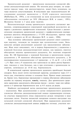 Х р о н и ч е с к и й дуоденит - хроническое воспаление слизистой обо­
лочки двенадцатиперстной кишки. По мнению ряда авторов, он встре­
чается гораздо чаще, чем диагностируется, может быть основным, но
чаще является сопутствующим. В популяции при эндоскопическом об­
следовании дуоденит выявляется у 19,4% взрослого населения
(НаПегЬаск В., 1993), а по отношению ко всем желудочно-кишечным
заболеваниям составляет до 3 0 % ( М е д в е д е в В.Н. и соавт., 1991).
Женщины болеют в 3 раза реже мужчин.
    Патогенетическую основу хронического дуоденита составляет вос­
паление, сопровождающееся структурной перестройкой железистого ап­
парата с развитием атрофических изменений. Среди больных с диспеп­
сическим синдромом хронический дуоденит с морфологическим подтвер­
ждением диагноза обнаруживается у 17-25% обследуемых, причем чаще
у людей в возрасте до 40 лет (Конорев М.Р. и соавт., 1998).
     Как основное заболевание хронический дуоденит имеет клиничес­
кую картину, похожую на таковую при дуоденальных язвах. Боль­
шинство авторов расценивают дуоденит как предъязвенное заболева­
ние. Наш опыт показывает, что в период беременности у пациенток с
язвенной болезнью двенадцатиперстной кишки, как правило, имеется
обострение именно хронического дуоденита, без наличия открытой
язвы. Из 108 беременных с язвенной болезнью и хроническим гастро-
дуоденитом у 39 выявлено обострение хронического дуоденита, у 26
подтвержденное эндоскопически: в I триместре - у 13, во II - у 4 и в III
- у 9. При этом у 9 пациенток оно произошло на фоне рвоты беремен­
ных; токсикоз у этих больных, как и при сочетании с хроническим га­
стритом, затягивался до 15-16 нед. беременности.
    В клинической картине хронического дуоденита преобладает болевой
синдром. Боль носит почти постоянный характер, усиливается через 2-3 ч
после еды, отмечаются ночные и голодные боли. Прием пищи уменьшает
их. Кроме того, беременные предъявляют в период обострения заболевания
жалобы на отрыжку воздухом, изжо1у, тошноту. Для хронического дуоде­
нита характерна цикличность обострения (весна - осень); чаще оно наблю­
дается в I триместре беременности или за 4-5 недель до родов.
    Наиболее достоверный метод диагностики хронического дуоденита
- эндоскопия. При дуоденоскопии в случае поверхностного дуоденита
слизистая оболочка двенадцатиперстной кишки неравномерно отечная,
на участках выраженного отека определяется резкая гиперемия в виде
отдельных пятен. Участки пятнистой гиперемии немного выступают над
остальной отечной слизистой оболочкой. При выраженном дуодените
слизистая двенадцатиперстной кишки диффузно отечная, участков пят-

                                                                      243
 
