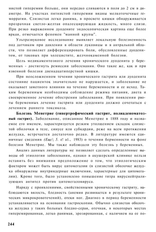 нистой гиперемии больше, они нередко сливаются в поля до 2 см в ди­
аметре. На участках пятнистой гиперемии видны мелкоточечные ге­
моррагии. Слизистая легко ранима, в просвете кишки обнаруживается
прозрачная светло-желтая опалесцирующая жидкость, много слизи.
При резко выраженном дуодените эндоскопическая картина еще более
яркая, отмечается феномен "манной крупы".
    Ультразвуковое исследование выявляет локальную болезненность
под датчиком при давлении в области луковицы и в антральной обла­
сти, что позволяет дифференцировать боли, обусловленные дуодени­
том, от таковых при холецистите, желчнокаменной болезни.
    Цель медикаментозного лечения хронического дуоденита у бере­
менных - достигнуть ремиссии заболевания. Оно такое же, как и при
язвенной болезни двенадцатиперстной кишки.
    При неосложненном течении хронического гастрита или дуоденита
состояние пациенток значительно не нарушается, и заболевание не
оказывает заметного влияния на течение беременности и ее исход. Та­
ким беременным необходимы соблюдение режима питания, диета и
своевременное лечение обострения заболевания. При появлении рво­
ты беременных лечение гастрита или дуоденита должно сочетаться с
лечением раннего токсикоза.
      Болезнь Менетрие (гипертрофический гастрит, полиаденоматоз-
ный гастрит). Заболевание, описанное Менетрие в 1888 году и назва-
емое его именем, характеризуется резким утолщением складок слизис­
той оболочки в теле, синусе или субкардии, реже на всем протяжении
желудка, встречается достаточно редко. В литературе имеются еди­
ничные сведения (Ещс 5. е! а1., 1983) о течении берменности на фоне
болезни Менетрие. Мы также наблюдали эту болезнь у беременных.
    Анализ данных литературы не позволяет сделать определенные вы­
воды об этиологии заболевания, однако в акушерской клинике нельзя
оставить без внимания предположение о том, что этиологическим
фактором может быть вирус цитомегалии (в слизистой оболочке желуд­
ка обнаружены внутриядерные включения, характерные для цитомега­
лии). Кроме того, было установлено повышение титра вируснейтрали-
зующих антител против цитомегаловируса.
    Наряду с проявлениями, свойственными хроническому гастриту, на­
блюдаются вялость, бледность (анемия развивается в результате хрони­
ческих микрокровотечений), отеки ног. Диагноз в период беременности
устанавливается на основании гастроскопии. Обычно слизистая оболоч­
ка желудка у таких больных бледно-серая, отечная, в некоторых местах
гиперемированная, легко ранимая, эрозированная, с наличием на ее по-


244
 