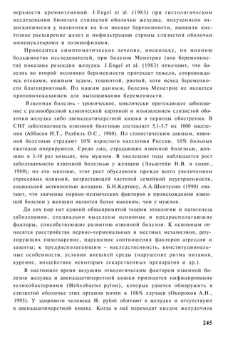 верхности кровоизлияний. J.Engel et al. (1983) при гистологическом
исследовании биоитата слизистой оболочки желудка, полученного эн­
доскопически у пациентки на 6-м месяце беременности, выявили кис-
тозное расширение желез и инфильтрацию стромы слизистой оболочки
мононуклеарами и эозинофилами.
    Проводится симптоматическое лечение, поскольку, по мнению
большинства исследователей, при болезни Менетрие (вне беременнос­
ти) показана резекция желудка. J.Engel et al. (1983) отмечают, что бо­
лезнь во второй половине беременности протекает тяжело, сопровожда­
ясь отеками, кожным зудом, тошнотой, рвотой, хотя исход беременно­
сти благоприятный. По нашим данным, болезнь Менетрие не является
противопоказанием для вынашивания беременности.
     Язвенная болезнь - хроническое, циклически протекающее заболева­
ние с разнообразной клинической картиной и изъязвлением слизистой обо­
лочки желудка либо двенадцатиперстной кишки в периоды обострения. В
СНГ заболеваемость язвенной болезнью составляет 5,1-5,7 на 1000 населе­
ния (Аббасов И.Т., Радбиль О.С., 1980). По статистическим данным, язвен­
ной болезнью страдают 10% взрослого населения России, 10% больных
ежегодно оперируются. Среди лиц, страдающих язвенной болезнью, жен­
щин в 3-10 раз меньше, чем мужчин. В последние годы наблюдается рост
заболеваемости язвенной болезнью у женщин (Эльштейн Н.В. и соавт.,
1989); по его мнению, этот рост обусловлен прежде всего увеличением
стрессовых влияний, возрастающей частотой семейной неустроенности,
социальной активностью женщин. Б.Н.Куртяну, А.А.Шептулин (1990) счи­
тают, что значение нервно-психических факторов в происхождении язвен­
ной болезни у женщин является более высоким, чем у мужчин.
    До сих пор нет единой общепринятой теории этиологии и патогенеза
заболевания, специально выделены основные и предрасполагающие
факторы, способствующие развитию язвенной болезни. К основным от­
носятся расстройства нервно-гормональных и местных механизмов, регу­
лирующих пищеварение, нарушение соотношения факторов агрессии и
защиты; к предрасполагающим - наследственность, конституциональ­
ные особенности, условия внешней среды (нарушение ритма питания,
курение, воздействие некоторых лекарственных препаратов и др.).
    В настоящее время ведущим этиологическим фактором язвенной бо­
лезни желудка и двенадцатиперстной кишки признается инфицирование
хеликобактериями (Helicobacter pylon), которые удается обнаружить в
слизистой оболочке этих органов почти в 100% случаев (Окороков А.Н.,
1995). У здорового человека Н. pylori обитают в желудке и отсутствуют
в двенадцатиперстной кишке. Когда в неё переходит кислое желудочное

                                                                    245
 
