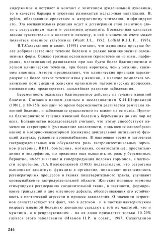 содержимое и вступает в контакт с эпителием дуоденальной луковицы,
то в качестве барьера в луковице развивается желудочная метаплазия. Н.
pylon, обладающие сродством к желудочному эпителию, инфицируют
его. Эта воспалительная реакция ведет к дегенерации слоя защитной сли­
зи с разрушением ткани и развитием дуоденита. Воспаленная слизистая
весьма чувствительна к кислоте и пепсину, в ней в конечном счете может
появиться язвенное углубление (Wyatt J.I., 1992; Loffeld R.J.L.F., 1995).
    В.Т.Сахаутдинов и соавт. (1991) считают, что женщинам присуще бо­
лее доброкачественное течение болезни и редкое возникновение ослож­
ненных форм. Однако грозные осложнения (кровотечения из язвы, перфо­
рация, малигнизация) развиваются при как будто более благоприятном и
легком клиническом течении, при более коротком, чем у мужчин, язвен­
ном анамнезе. Авторы предполагают, что клинические признаки характе­
ризуют не более легкое течение язвы у женщин, а наличие комплекса ме­
ханизмов компенсации женским организмом патологических процессов,
позволяющих предотвратить дальнейшее развитие заболевания.
    Беременность оказывает благоприятное действие на течение язвенной
болезни. Согласно нашим данным и исследованиям К.И.Широковой
(1981), у 80-85% женщин во время беременности развивается ремиссия яз­
венной болезни, и заболевание существенно не влияет на ее исход. Причи­
на благоприятного течения язвенной болезни у беременных до сих пор не
ясна. Большинство исследователей считают, что этому способствуют из­
менения секреторной (уменьшение кислотности, повышение слизеобразо-
вания) и моторно-эвакуаторной (снижение двигательной активности) фун­
кций желудка, усиление кровоснабжения. В настоящее время в патогенезе
гастродуоденальных язв обсуждается роль гастроинтестинальных гормо­
нов (гастрина, ВИП, бомбезина, мотилина, соматостатина), простаглан-
динов и эндорфинов, но предстоит еще выяснить их роль у беременных.
Вероятно, имеет значение и гиперпродукция половых гормонов, в частно­
сти эстрогенов. Л.А.Положенковой (1983) подтверждено, что эстрогены
выполняют защитную функцию в организме, повышают интенсивность
регенераторных процессов в тканях пищеварительного тракта, улучшают
кровоснабжение гастродуоденальной области. Женские половые гормоны
стимулируют регенерацию соединительной ткани, в частности, формиро­
вание грануляций в дне язвенного дефекта, обеспечивающих его устойчи­
вость к пептической агрессии и процесс заживления. О значении эстроге­
нов свидетельствует тот факт, что в детском и в постклимактерическом
возрасте язвенной болезнью женщины страдают с той же частотой, что и
мужчины, а в репродуктивном - на их долю приходится только 10-29%
случаев этого заболевания (Иванов Н.Р. и соавт., 1987; Сахаутдинов


246
 