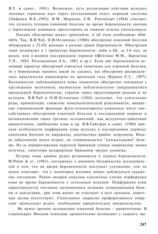 В.Т. и соавт., 1991). Возможно, путь реализации действия женских
половых гормонов идет через вегетативный отдел нервной системы
(Лифшиц В.Б.,1992). В.М. Маркова, С И . Раппопорт (1984) считают,
что легкость течения язвенной болезни во время беременности связана
с тормозящим влиянием прогестерона на нижние отделы гипоталамуса.
    Однако обострение может произойти, и об этом необходимо ПОМ­
НИТЬ. Так, В.В.Чуб, О.И.Остапенко (1986) обострение язвенной болезни
обнаружили у 22,8% женщин в разные сроки беременности. Обострения
чаще возникают в 1 триместре беременности, либо в III, за 2-4 нед. до
родов, или в раннем послеродовом периоде (Шехтман М.М., Бархатова
Т.П., 1982; Положенкова Л.А., 1983 и др.). Если вне беременности се­
зонный характер обострений считается типичным для язвенной болезни,
то у беременных выявить такой не удалось; все обострения распределя­
лись практически равномерно по временам года (Бурков С.Г., 1997).
Большинство наблюдавшихся нами пациенток обострение связывали с
чрезмерным волнением, вызванным неблагополучно завершившейся
предыдущей беременностью, страхом перед предстоящими родами и их
исходом. В.В.Чуб и О.И.Остапенко (1986) полагают, что длительные
роды, кровопотеря, снижение иммунологической реактивности, выпаде­
ние гормональной функции фето-плацентарного комплекса могут спо­
собствовать обострению язвенной болезни в послеродовом периоде и
возникновению таких грозных осложнений, как желудочно-кишечные
кровотечения, прободение язвы и др. В.В.Гайструк и соавт. (1980) опи­
сали особенности перфорации язвы желудка в послеродовом периоде:
симптомы болезни не выражены, диагностика крайне затруднена. Нача­
ло заболевания менее острое, не сопровождается "кинжальными" боля­
ми. Из-за перерастяжения передней брюшной стенки напряжение мышц
нечеткое, симптомы раздражения брюшины трудно уловимы.
    Острые язвы крайне редко развиваются в период беременности.
М.Реоеп & а1. (1981), соглашаясь с мнением большинства исследовате­
лей о том, что во время беременности наступает улучшение, тем не
менее отмечают, что у некоторых женщин может наблюдаться ухудше­
ние состояния Рядом авторов описаны единичные случаи перфорации
язвы во время беременности с летальным исходом. Перфорация язвы
характеризуется внезапно начавшимися острыми непрерывными боля­
ми в эцигастрии, при этом живот не участвует в акте дыхания, кишеч­
ные шумы отсутствуют. Спонтанное закрытие префоративного отвер­
стия происходит редко, необходимо хирургическое вмешательство.
     Не менее грозное осложнение язвенной болезни - кровотечение. В
стационарах Москвы язвенные кровотечения возникают у каждого ше-

                                                                 247
 