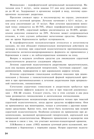 Миноксидил - периферический артериальный вазодилататор. На­
чальная доза 5 мг/сут., затем каждые 2-3 дня дозу увеличивают, дове­
дя до 40 мг. Задерживает в организме натрий и воду, поэтому одно­
временно назначают диуретики.
    Празозин снижает пред- и посленагрузку на сердце, уменьшает
давление в легочной артерии. Лечение начинают с 0,5-1 мг/сут., за­
тем дозу увеличивают до 15 мг/сут. При лечении празозином веноз­
ный тонус снижается на 60-70%, общее периферическое сопротивле­
ние - на 30-40%, сердечный выброс увеличивается на 30-40%, артери­
альное давление снижается на 20%. Лечение может сопровождаться
отеками, в этих случаях добавляют мочегонные средства. Примене­
ние во время беременности требует осторожности.
    К п е р и ф е р и ч е с к и м вазодилататорам о т н о с я т с я и антагонисты
кальция, но они обладают отрицательным инотропным действием на
миокард и поэтому при сердечной недостаточности противопоказаны;
антагонисты ангиотензинпревращающего фермента не применяются у
беременных в связи с их неблагоприятным влиянием на плод.
    Вопрос о ведущем лечебном средстве для ликвидации сердечной
недостаточности решается следующим образом.
    Лечение сердечной недостаточности диуретиками предпочтительнее,
если она вызвана артериальной гипертензией, "легочным сердцем", кар-
диомиопатией, перикардитом и при кардиальном циррозе печени.
   Лечение сердечными гликозидами особенно показано при деком­
пенсации у больных с тахисистолической формой мерцательной арит­
мии и при противопоказаниях к лечению диуретиками (при артериаль­
ной гипотензии, гиповолемии).
   Сочетание сердечных гликозидов и д и у р е т и к о в требуется при
недостаточном эффекте каждого из них и при тяжелой декомпенса­
ции - П Б - Ш стадии. Следует учесть, что в этих случаях в два раза
чаще развивается гипокалиемия и дигиталисная интоксикация.
    Периферические вазодилататоры используются только при тяжелой
сердечной недостаточности, когда другие средства неэффективны. Они
не применяются как монотерапия, только в сочетании с другими основ­
ными средствами. Кроме того, они могут быть назначены при острой
сердечной недостаточности. Особенно успешно их применение при де­
компенсации, вызванной артериальной гипертензией, аортальной или
митральной недостаточностью. Широкого применения в акушерстве они
не нашли в связи с тем, что угнетают маточно-плацентарный кровоток.
   Л.В.Ванина и соавт. (1982) выявили суточный ритм осложнений, воз­
никающих у беременных с пороками сердца. Острая сердечная недоста-

24
 