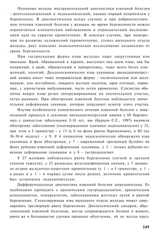 Основные методы инструментальной диагностики язвенной болезни
- рентгенологический и эндоскопический, однако первый неприемлем у
беременных. В диагностически ясных случаях и при доброкачествен­
ном течении язвенной болезни у женщин во время беременности можно
ограничиться клиническим наблюдением и периодическим исследова­
нием кала на скрытое кровотечение. В неясных случаях, при подозре­
нии на развитие осложнений (кровотечение, стеноз выходного отдела
желудка, рак) показано эндоскопическое исследование независимо от
срока беременности.
    При гастроскопии форма язвы желудка чаще закругленная или
овальная. Край, обращенный к кардии, выступает над дном язвы, как бы
подрытый, а край, обращенный к привратнику, чаще всего более сгла­
женный, пологий. Дуоденоскоиически язва луковицы двенадцатиперст­
ной кишки имеет чаще неправильную форму - полигональную или щеле-
видную, дно неглубокое, покрыто желтым налетом, края отечные, неров­
ные, с зернистыми выбуханиями, часто легко кровоточат. Слизистая обо­
лочка вокруг язвы резко гиперемированная на значительном участке,
легко ранимая. При обострении язвенной болезни наблюдается значи­
тельная деформация луковцы, которая затрудняет осмотр этого участка.
    Изучив особенности клинического течения язвенной болезни с лока­
лизацией процесса в луковице двенадцатиперстной кишки у 88 беремен­
ных с давностью заболевания 2-18 лет, мы (Бурков С.Г., 1997) выявили
обострение заболевания (подтвержденное клинико-эндоскопически) у 22,
при этом в I триместре - у 13 (у 8 на фоне рвоты беременных), в III (на
36-38-й неделе) - у 9. У 4 пациенток эндоскопически обнаружена язва
луковицы в фазе обострения, у 7 - выраженный эрозивный бульбит на
фоне рубцово-язвенной деформации луковицы, у 3 - только рубцово-яз-
венная деформация луковицы и у 8 - гастродуоденит.
    У 27 женщин наблюдалась рвота беременных (легкой и средней
степени тяжести), у 23 развилась железодефицитная анемия, у 3 возник­
ло острое желудочно-кишечное кровотечение (у 1 - в I триместре, у 1 -
в родах и у 1 - в первые сутки после родов), источник кровотечения
был установлен эндоскопически.
    Дифференциальная диагностика язвенной болезни затруднительна. Ее
необходимо проводить с хроническим гастродуоденитом, хроническим
аппендицитом, панкреатитом, заболеваниями желчных путей и рвотой
беременных. Стенозирующая язва выходного отдела желудка может симу­
лировать чрезмерную рвоту беременных. Диспепсический синдром, обус­
ловленный язвенной болезнью, всегда сопровождается болями в животе,
рвота же в большинстве случаев приносит облегчение, ей не всегда пред-

                                                                   249
 